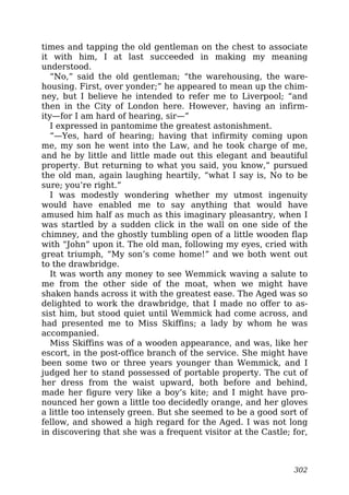times and tapping the old gentleman on the chest to associate
it with him, I at last succeeded in making my meaning
understood.
“No,” said the old gentleman; “the warehousing, the ware-
housing. First, over yonder;” he appeared to mean up the chim-
ney, but I believe he intended to refer me to Liverpool; “and
then in the City of London here. However, having an infirm-
ity—for I am hard of hearing, sir—”
I expressed in pantomime the greatest astonishment.
“—Yes, hard of hearing; having that infirmity coming upon
me, my son he went into the Law, and he took charge of me,
and he by little and little made out this elegant and beautiful
property. But returning to what you said, you know,” pursued
the old man, again laughing heartily, “what I say is, No to be
sure; you’re right.”
I was modestly wondering whether my utmost ingenuity
would have enabled me to say anything that would have
amused him half as much as this imaginary pleasantry, when I
was startled by a sudden click in the wall on one side of the
chimney, and the ghostly tumbling open of a little wooden flap
with “John” upon it. The old man, following my eyes, cried with
great triumph, “My son’s come home!” and we both went out
to the drawbridge.
It was worth any money to see Wemmick waving a salute to
me from the other side of the moat, when we might have
shaken hands across it with the greatest ease. The Aged was so
delighted to work the drawbridge, that I made no offer to as-
sist him, but stood quiet until Wemmick had come across, and
had presented me to Miss Skiffins; a lady by whom he was
accompanied.
Miss Skiffins was of a wooden appearance, and was, like her
escort, in the post-office branch of the service. She might have
been some two or three years younger than Wemmick, and I
judged her to stand possessed of portable property. The cut of
her dress from the waist upward, both before and behind,
made her figure very like a boy’s kite; and I might have pro-
nounced her gown a little too decidedly orange, and her gloves
a little too intensely green. But she seemed to be a good sort of
fellow, and showed a high regard for the Aged. I was not long
in discovering that she was a frequent visitor at the Castle; for,
302
 