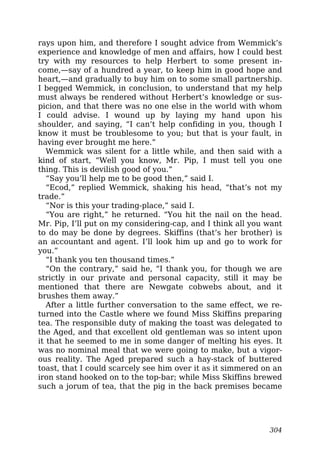 rays upon him, and therefore I sought advice from Wemmick’s
experience and knowledge of men and affairs, how I could best
try with my resources to help Herbert to some present in-
come,—say of a hundred a year, to keep him in good hope and
heart,—and gradually to buy him on to some small partnership.
I begged Wemmick, in conclusion, to understand that my help
must always be rendered without Herbert’s knowledge or sus-
picion, and that there was no one else in the world with whom
I could advise. I wound up by laying my hand upon his
shoulder, and saying, “I can’t help confiding in you, though I
know it must be troublesome to you; but that is your fault, in
having ever brought me here.”
Wemmick was silent for a little while, and then said with a
kind of start, “Well you know, Mr. Pip, I must tell you one
thing. This is devilish good of you.”
“Say you’ll help me to be good then,” said I.
“Ecod,” replied Wemmick, shaking his head, “that’s not my
trade.”
“Nor is this your trading-place,” said I.
“You are right,” he returned. “You hit the nail on the head.
Mr. Pip, I’ll put on my considering-cap, and I think all you want
to do may be done by degrees. Skiffins (that’s her brother) is
an accountant and agent. I’ll look him up and go to work for
you.”
“I thank you ten thousand times.”
“On the contrary,” said he, “I thank you, for though we are
strictly in our private and personal capacity, still it may be
mentioned that there are Newgate cobwebs about, and it
brushes them away.”
After a little further conversation to the same effect, we re-
turned into the Castle where we found Miss Skiffins preparing
tea. The responsible duty of making the toast was delegated to
the Aged, and that excellent old gentleman was so intent upon
it that he seemed to me in some danger of melting his eyes. It
was no nominal meal that we were going to make, but a vigor-
ous reality. The Aged prepared such a hay-stack of buttered
toast, that I could scarcely see him over it as it simmered on an
iron stand hooked on to the top-bar; while Miss Skiffins brewed
such a jorum of tea, that the pig in the back premises became
304
 