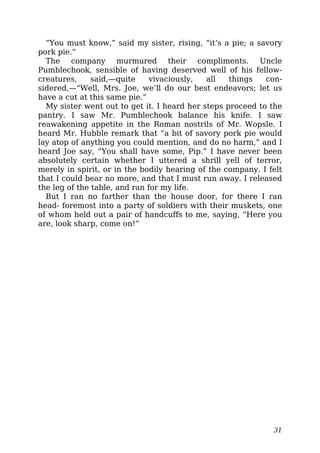 “You must know,” said my sister, rising, “it’s a pie; a savory
pork pie.”
The company murmured their compliments. Uncle
Pumblechook, sensible of having deserved well of his fellow-
creatures, said,—quite vivaciously, all things con-
sidered,—“Well, Mrs. Joe, we’ll do our best endeavors; let us
have a cut at this same pie.”
My sister went out to get it. I heard her steps proceed to the
pantry. I saw Mr. Pumblechook balance his knife. I saw
reawakening appetite in the Roman nostrils of Mr. Wopsle. I
heard Mr. Hubble remark that “a bit of savory pork pie would
lay atop of anything you could mention, and do no harm,” and I
heard Joe say, “You shall have some, Pip.” I have never been
absolutely certain whether I uttered a shrill yell of terror,
merely in spirit, or in the bodily hearing of the company. I felt
that I could bear no more, and that I must run away. I released
the leg of the table, and ran for my life.
But I ran no farther than the house door, for there I ran
head- foremost into a party of soldiers with their muskets, one
of whom held out a pair of handcuffs to me, saying, “Here you
are, look sharp, come on!”
31
 
