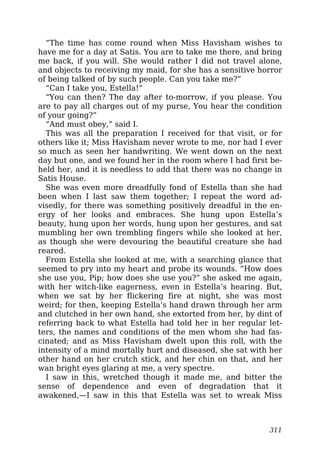 “The time has come round when Miss Havisham wishes to
have me for a day at Satis. You are to take me there, and bring
me back, if you will. She would rather I did not travel alone,
and objects to receiving my maid, for she has a sensitive horror
of being talked of by such people. Can you take me?”
“Can I take you, Estella!”
“You can then? The day after to-morrow, if you please. You
are to pay all charges out of my purse, You hear the condition
of your going?”
“And must obey,” said I.
This was all the preparation I received for that visit, or for
others like it; Miss Havisham never wrote to me, nor had I ever
so much as seen her handwriting. We went down on the next
day but one, and we found her in the room where I had first be-
held her, and it is needless to add that there was no change in
Satis House.
She was even more dreadfully fond of Estella than she had
been when I last saw them together; I repeat the word ad-
visedly, for there was something positively dreadful in the en-
ergy of her looks and embraces. She hung upon Estella’s
beauty, hung upon her words, hung upon her gestures, and sat
mumbling her own trembling fingers while she looked at her,
as though she were devouring the beautiful creature she had
reared.
From Estella she looked at me, with a searching glance that
seemed to pry into my heart and probe its wounds. “How does
she use you, Pip; how does she use you?” she asked me again,
with her witch-like eagerness, even in Estella’s hearing. But,
when we sat by her flickering fire at night, she was most
weird; for then, keeping Estella’s hand drawn through her arm
and clutched in her own hand, she extorted from her, by dint of
referring back to what Estella had told her in her regular let-
ters, the names and conditions of the men whom she had fas-
cinated; and as Miss Havisham dwelt upon this roll, with the
intensity of a mind mortally hurt and diseased, she sat with her
other hand on her crutch stick, and her chin on that, and her
wan bright eyes glaring at me, a very spectre.
I saw in this, wretched though it made me, and bitter the
sense of dependence and even of degradation that it
awakened,—I saw in this that Estella was set to wreak Miss
311
 