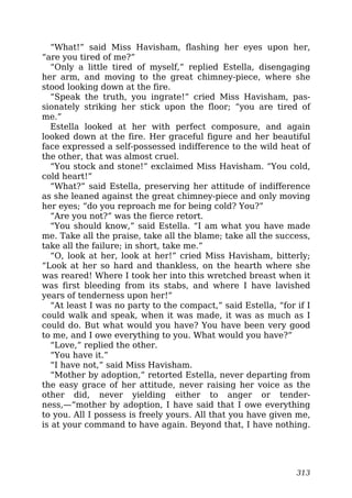 “What!” said Miss Havisham, flashing her eyes upon her,
“are you tired of me?”
“Only a little tired of myself,” replied Estella, disengaging
her arm, and moving to the great chimney-piece, where she
stood looking down at the fire.
“Speak the truth, you ingrate!” cried Miss Havisham, pas-
sionately striking her stick upon the floor; “you are tired of
me.”
Estella looked at her with perfect composure, and again
looked down at the fire. Her graceful figure and her beautiful
face expressed a self-possessed indifference to the wild heat of
the other, that was almost cruel.
“You stock and stone!” exclaimed Miss Havisham. “You cold,
cold heart!”
“What?” said Estella, preserving her attitude of indifference
as she leaned against the great chimney-piece and only moving
her eyes; “do you reproach me for being cold? You?”
“Are you not?” was the fierce retort.
“You should know,” said Estella. “I am what you have made
me. Take all the praise, take all the blame; take all the success,
take all the failure; in short, take me.”
“O, look at her, look at her!” cried Miss Havisham, bitterly;
“Look at her so hard and thankless, on the hearth where she
was reared! Where I took her into this wretched breast when it
was first bleeding from its stabs, and where I have lavished
years of tenderness upon her!”
“At least I was no party to the compact,” said Estella, “for if I
could walk and speak, when it was made, it was as much as I
could do. But what would you have? You have been very good
to me, and I owe everything to you. What would you have?”
“Love,” replied the other.
“You have it.”
“I have not,” said Miss Havisham.
“Mother by adoption,” retorted Estella, never departing from
the easy grace of her attitude, never raising her voice as the
other did, never yielding either to anger or tender-
ness,—“mother by adoption, I have said that I owe everything
to you. All I possess is freely yours. All that you have given me,
is at your command to have again. Beyond that, I have nothing.
313
 