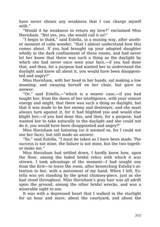 have never shown any weakness that I can charge myself
with.”
“Would it be weakness to return my love?” exclaimed Miss
Havisham. “But yes, yes, she would call it so!”
“I begin to think,” said Estella, in a musing way, after anoth-
er moment of calm wonder, “that I almost understand how this
comes about. If you had brought up your adopted daughter
wholly in the dark confinement of these rooms, and had never
let her know that there was such a thing as the daylight by
which she had never once seen your face,—if you had done
that, and then, for a purpose had wanted her to understand the
daylight and know all about it, you would have been disappoin-
ted and angry?”
Miss Havisham, with her head in her hands, sat making a low
moaning, and swaying herself on her chair, but gave no
answer.
“Or,” said Estella,—“which is a nearer case,—if you had
taught her, from the dawn of her intelligence, with your utmost
energy and might, that there was such a thing as daylight, but
that it was made to be her enemy and destroyer, and she must
always turn against it, for it had blighted you and would else
blight her;—if you had done this, and then, for a purpose, had
wanted her to take naturally to the daylight and she could not
do it, you would have been disappointed and angry?”
Miss Havisham sat listening (or it seemed so, for I could not
see her face), but still made no answer.
“So,” said Estella, “I must be taken as I have been made. The
success is not mine, the failure is not mine, but the two togeth-
er make me.”
Miss Havisham had settled down, I hardly knew how, upon
the floor, among the faded bridal relics with which it was
strewn. I took advantage of the moment—I had sought one
from the first—to leave the room, after beseeching Estella’s at-
tention to her, with a movement of my hand. When I left, Es-
tella was yet standing by the great chimney-piece, just as she
had stood throughout. Miss Havisham’s gray hair was all adrift
upon the ground, among the other bridal wrecks, and was a
miserable sight to see.
It was with a depressed heart that I walked in the starlight
for an hour and more, about the courtyard, and about the
315
 