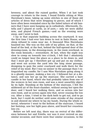 brewery, and about the ruined garden. When I at last took
courage to return to the room, I found Estella sitting at Miss
Havisham’s knee, taking up some stitches in one of those old
articles of dress that were dropping to pieces, and of which I
have often been reminded since by the faded tatters of old ban-
ners that I have seen hanging up in cathedrals. Afterwards, Es-
tella and I played at cards, as of yore,— only we were skilful
now, and played French games,—and so the evening wore
away, and I went to bed.
I lay in that separate building across the courtyard. It was
the first time I had ever lain down to rest in Satis House, and
sleep refused to come near me. A thousand Miss Havishams
haunted me. She was on this side of my pillow, on that, at the
head of the bed, at the foot, behind the half-opened door of the
dressing-room, in the dressing-room, in the room overhead, in
the room beneath,— everywhere. At last, when the night was
slow to creep on towards two o’clock, I felt that I absolutely
could no longer bear the place as a place to lie down in, and
that I must get up. I therefore got up and put on my clothes,
and went out across the yard into the long stone passage,
designing to gain the outer courtyard and walk there for the
relief of my mind. But I was no sooner in the passage than I ex-
tinguished my candle; for I saw Miss Havisham going along it
in a ghostly manner, making a low cry. I followed her at a dis-
tance, and saw her go up the staircase. She carried a bare
candle in her hand, which she had probably taken from one of
the sconces in her own room, and was a most unearthly object
by its light. Standing at the bottom of the staircase, I felt the
mildewed air of the feast-chamber, without seeing her open the
door, and I heard her walking there, and so across into her
own room, and so across again into that, never ceasing the low
cry. After a time, I tried in the dark both to get out, and to go
back, but I could do neither until some streaks of day strayed
in and showed me where to lay my hands. During the whole in-
terval, whenever I went to the bottom of the staircase, I heard
her footstep, saw her light pass above, and heard her ceaseless
low cry.
Before we left next day, there was no revival of the differ-
ence between her and Estella, nor was it ever revived on any
similar occasion; and there were four similar occasions, to the
316
 