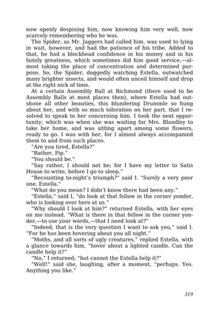 now openly despising him, now knowing him very well, now
scarcely remembering who he was.
The Spider, as Mr. Jaggers had called him, was used to lying
in wait, however, and had the patience of his tribe. Added to
that, he had a blockhead confidence in his money and in his
family greatness, which sometimes did him good service,—al-
most taking the place of concentration and determined pur-
pose. So, the Spider, doggedly watching Estella, outwatched
many brighter insects, and would often uncoil himself and drop
at the right nick of time.
At a certain Assembly Ball at Richmond (there used to be
Assembly Balls at most places then), where Estella had out-
shone all other beauties, this blundering Drummle so hung
about her, and with so much toleration on her part, that I re-
solved to speak to her concerning him. I took the next oppor-
tunity; which was when she was waiting for Mrs. Blandley to
take her home, and was sitting apart among some flowers,
ready to go. I was with her, for I almost always accompanied
them to and from such places.
“Are you tired, Estella?”
“Rather, Pip.”
“You should be.”
“Say rather, I should not be; for I have my letter to Satis
House to write, before I go to sleep.”
“Recounting to-night’s triumph?” said I. “Surely a very poor
one, Estella.”
“What do you mean? I didn’t know there had been any.”
“Estella,” said I, “do look at that fellow in the corner yonder,
who is looking over here at us.”
“Why should I look at him?” returned Estella, with her eyes
on me instead. “What is there in that fellow in the corner yon-
der,—to use your words,—that I need look at?”
“Indeed, that is the very question I want to ask you,” said I.
“For he has been hovering about you all night.”
“Moths, and all sorts of ugly creatures,” replied Estella, with
a glance towards him, “hover about a lighted candle. Can the
candle help it?”
“No,” I returned; “but cannot the Estella help it?”
“Well!” said she, laughing, after a moment, “perhaps. Yes.
Anything you like.”
319
 