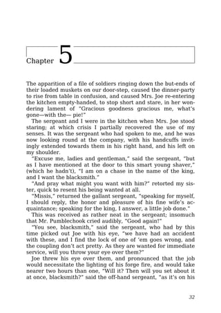 Chapter 5
The apparition of a file of soldiers ringing down the but-ends of
their loaded muskets on our door-step, caused the dinner-party
to rise from table in confusion, and caused Mrs. Joe re-entering
the kitchen empty-handed, to stop short and stare, in her won-
dering lament of “Gracious goodness gracious me, what’s
gone—with the— pie!”
The sergeant and I were in the kitchen when Mrs. Joe stood
staring; at which crisis I partially recovered the use of my
senses. It was the sergeant who had spoken to me, and he was
now looking round at the company, with his handcuffs invit-
ingly extended towards them in his right hand, and his left on
my shoulder.
“Excuse me, ladies and gentleman,” said the sergeant, “but
as I have mentioned at the door to this smart young shaver,”
(which he hadn’t), “I am on a chase in the name of the king,
and I want the blacksmith.”
“And pray what might you want with him?” retorted my sis-
ter, quick to resent his being wanted at all.
“Missis,” returned the gallant sergeant, “speaking for myself,
I should reply, the honor and pleasure of his fine wife’s ac-
quaintance; speaking for the king, I answer, a little job done.”
This was received as rather neat in the sergeant; insomuch
that Mr. Pumblechook cried audibly, “Good again!”
“You see, blacksmith,” said the sergeant, who had by this
time picked out Joe with his eye, “we have had an accident
with these, and I find the lock of one of ’em goes wrong, and
the coupling don’t act pretty. As they are wanted for immediate
service, will you throw your eye over them?”
Joe threw his eye over them, and pronounced that the job
would necessitate the lighting of his forge fire, and would take
nearer two hours than one, “Will it? Then will you set about it
at once, blacksmith?” said the off-hand sergeant, “as it’s on his
32
 