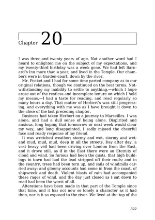 Chapter 20
I was three-and-twenty years of age. Not another word had I
heard to enlighten me on the subject of my expectations, and
my twenty-third birthday was a week gone. We had left Barn-
ard’s Inn more than a year, and lived in the Temple. Our cham-
bers were in Garden-court, down by the river.
Mr. Pocket and I had for some time parted company as to our
original relations, though we continued on the best terms. Not-
withstanding my inability to settle to anything,—which I hope
arose out of the restless and incomplete tenure on which I held
my means,—I had a taste for reading, and read regularly so
many hours a day. That matter of Herbert’s was still progress-
ing, and everything with me was as I have brought it down to
the close of the last preceding chapter.
Business had taken Herbert on a journey to Marseilles. I was
alone, and had a dull sense of being alone. Dispirited and
anxious, long hoping that to-morrow or next week would clear
my way, and long disappointed, I sadly missed the cheerful
face and ready response of my friend.
It was wretched weather; stormy and wet, stormy and wet;
and mud, mud, mud, deep in all the streets. Day after day, a
vast heavy veil had been driving over London from the East,
and it drove still, as if in the East there were an Eternity of
cloud and wind. So furious had been the gusts, that high build-
ings in town had had the lead stripped off their roofs; and in
the country, trees had been torn up, and sails of windmills car-
ried away; and gloomy accounts had come in from the coast, of
shipwreck and death. Violent blasts of rain had accompanied
these rages of wind, and the day just closed as I sat down to
read had been the worst of all.
Alterations have been made in that part of the Temple since
that time, and it has not now so lonely a character as it had
then, nor is it so exposed to the river. We lived at the top of the
322
 
