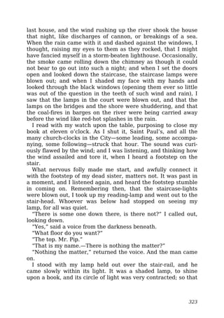 last house, and the wind rushing up the river shook the house
that night, like discharges of cannon, or breakings of a sea.
When the rain came with it and dashed against the windows, I
thought, raising my eyes to them as they rocked, that I might
have fancied myself in a storm-beaten lighthouse. Occasionally,
the smoke came rolling down the chimney as though it could
not bear to go out into such a night; and when I set the doors
open and looked down the staircase, the staircase lamps were
blown out; and when I shaded my face with my hands and
looked through the black windows (opening them ever so little
was out of the question in the teeth of such wind and rain), I
saw that the lamps in the court were blown out, and that the
lamps on the bridges and the shore were shuddering, and that
the coal-fires in barges on the river were being carried away
before the wind like red-hot splashes in the rain.
I read with my watch upon the table, purposing to close my
book at eleven o’clock. As I shut it, Saint Paul’s, and all the
many church-clocks in the City—some leading, some accompa-
nying, some following—struck that hour. The sound was curi-
ously flawed by the wind; and I was listening, and thinking how
the wind assailed and tore it, when I heard a footstep on the
stair.
What nervous folly made me start, and awfully connect it
with the footstep of my dead sister, matters not. It was past in
a moment, and I listened again, and heard the footstep stumble
in coming on. Remembering then, that the staircase-lights
were blown out, I took up my reading-lamp and went out to the
stair-head. Whoever was below had stopped on seeing my
lamp, for all was quiet.
“There is some one down there, is there not?” I called out,
looking down.
“Yes,” said a voice from the darkness beneath.
“What floor do you want?”
“The top. Mr. Pip.”
“That is my name.—There is nothing the matter?”
“Nothing the matter,” returned the voice. And the man came
on.
I stood with my lamp held out over the stair-rail, and he
came slowly within its light. It was a shaded lamp, to shine
upon a book, and its circle of light was very contracted; so that
323
 