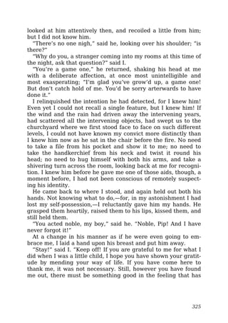 looked at him attentively then, and recoiled a little from him;
but I did not know him.
“There’s no one nigh,” said he, looking over his shoulder; “is
there?”
“Why do you, a stranger coming into my rooms at this time of
the night, ask that question?” said I.
“You’re a game one,” he returned, shaking his head at me
with a deliberate affection, at once most unintelligible and
most exasperating; “I’m glad you’ve grow’d up, a game one!
But don’t catch hold of me. You’d be sorry arterwards to have
done it.”
I relinquished the intention he had detected, for I knew him!
Even yet I could not recall a single feature, but I knew him! If
the wind and the rain had driven away the intervening years,
had scattered all the intervening objects, had swept us to the
churchyard where we first stood face to face on such different
levels, I could not have known my convict more distinctly than
I knew him now as he sat in the chair before the fire. No need
to take a file from his pocket and show it to me; no need to
take the handkerchief from his neck and twist it round his
head; no need to hug himself with both his arms, and take a
shivering turn across the room, looking back at me for recogni-
tion. I knew him before he gave me one of those aids, though, a
moment before, I had not been conscious of remotely suspect-
ing his identity.
He came back to where I stood, and again held out both his
hands. Not knowing what to do,—for, in my astonishment I had
lost my self-possession,—I reluctantly gave him my hands. He
grasped them heartily, raised them to his lips, kissed them, and
still held them.
“You acted noble, my boy,” said he. “Noble, Pip! And I have
never forgot it!”
At a change in his manner as if he were even going to em-
brace me, I laid a hand upon his breast and put him away.
“Stay!” said I. “Keep off! If you are grateful to me for what I
did when I was a little child, I hope you have shown your gratit-
ude by mending your way of life. If you have come here to
thank me, it was not necessary. Still, however you have found
me out, there must be something good in the feeling that has
325
 
