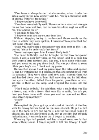 “I’ve been a sheep-farmer, stock-breeder, other trades be-
sides, away in the new world,” said he; “many a thousand mile
of stormy water off from this.”
“I hope you have done well?”
“I’ve done wonderfully well. There’s others went out alonger
me as has done well too, but no man has done nigh as well as
me. I’m famous for it.”
“I am glad to hear it.”
“I hope to hear you say so, my dear boy.”
Without stopping to try to understand those words or the
tone in which they were spoken, I turned off to a point that had
just come into my mind.
“Have you ever seen a messenger you once sent to me,” I in-
quired, “since he undertook that trust?”
“Never set eyes upon him. I warn’t likely to it.”
“He came faithfully, and he brought me the two one-pound
notes. I was a poor boy then, as you know, and to a poor boy
they were a little fortune. But, like you, I have done well since,
and you must let me pay them back. You can put them to some
other poor boy’s use.” I took out my purse.
He watched me as I laid my purse upon the table and opened
it, and he watched me as I separated two one-pound notes from
its contents. They were clean and new, and I spread them out
and handed them over to him. Still watching me, he laid them
one upon the other, folded them long-wise, gave them a twist,
set fire to them at the lamp, and dropped the ashes into the
tray.
“May I make so bold,” he said then, with a smile that was like
a frown, and with a frown that was like a smile, “as ask you
how you have done well, since you and me was out on them
lone shivering marshes?”
“How?”
“Ah!”
He emptied his glass, got up, and stood at the side of the fire,
with his heavy brown hand on the mantel-shelf. He put a foot
up to the bars, to dry and warm it, and the wet boot began to
steam; but, he neither looked at it, nor at the fire, but steadily
looked at me. It was only now that I began to tremble.
When my lips had parted, and had shaped some words that
were without sound, I forced myself to tell him (though I could
327
 