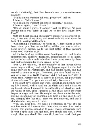 not do it distinctly), that I had been chosen to succeed to some
property.
“Might a mere warmint ask what property?” said he.
I faltered, “I don’t know.”
“Might a mere warmint ask whose property?” said he.
I faltered again, “I don’t know.”
“Could I make a guess, I wonder,” said the Convict, “at your
income since you come of age! As to the first figure now.
Five?”
With my heart beating like a heavy hammer of disordered ac-
tion, I rose out of my chair, and stood with my hand upon the
back of it, looking wildly at him.
“Concerning a guardian,” he went on. “There ought to have
been some guardian, or such-like, whiles you was a minor.
Some lawyer, maybe. As to the first letter of that lawyer’s
name now. Would it be J?”
All the truth of my position came flashing on me; and its dis-
appointments, dangers, disgraces, consequences of all kinds,
rushed in in such a multitude that I was borne down by them
and had to struggle for every breath I drew.
“Put it,” he resumed, “as the employer of that lawyer whose
name begun with a J, and might be Jaggers,—put it as he had
come over sea to Portsmouth, and had landed there, and had
wanted to come on to you. ‘However, you have found me out,’
you says just now. Well! However, did I find you out? Why, I
wrote from Portsmouth to a person in London, for particulars
of your address. That person’s name? Why, Wemmick.”
I could not have spoken one word, though it had been to save
my life. I stood, with a hand on the chair-back and a hand on
my breast, where I seemed to be suffocating,—I stood so, look-
ing wildly at him, until I grasped at the chair, when the room
began to surge and turn. He caught me, drew me to the sofa,
put me up against the cushions, and bent on one knee before
me, bringing the face that I now well remembered, and that I
shuddered at, very near to mine.
“Yes, Pip, dear boy, I’ve made a gentleman on you! It’s me
wot has done it! I swore that time, sure as ever I earned a
guinea, that guinea should go to you. I swore arterwards, sure
as ever I spec’lated and got rich, you should get rich. I lived
rough, that you should live smooth; I worked hard, that you
328
 
