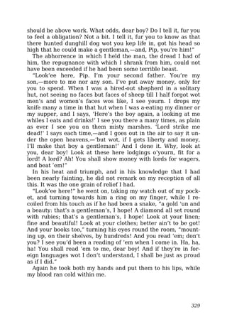 should be above work. What odds, dear boy? Do I tell it, fur you
to feel a obligation? Not a bit. I tell it, fur you to know as that
there hunted dunghill dog wot you kep life in, got his head so
high that he could make a gentleman,—and, Pip, you’re him!”
The abhorrence in which I held the man, the dread I had of
him, the repugnance with which I shrank from him, could not
have been exceeded if he had been some terrible beast.
“Look’ee here, Pip. I’m your second father. You’re my
son,—more to me nor any son. I’ve put away money, only for
you to spend. When I was a hired-out shepherd in a solitary
hut, not seeing no faces but faces of sheep till I half forgot wot
men’s and women’s faces wos like, I see yourn. I drops my
knife many a time in that hut when I was a-eating my dinner or
my supper, and I says, ‘Here’s the boy again, a looking at me
whiles I eats and drinks!’ I see you there a many times, as plain
as ever I see you on them misty marshes. ‘Lord strike me
dead!’ I says each time,—and I goes out in the air to say it un-
der the open heavens,—‘but wot, if I gets liberty and money,
I’ll make that boy a gentleman!’ And I done it. Why, look at
you, dear boy! Look at these here lodgings o’yourn, fit for a
lord! A lord? Ah! You shall show money with lords for wagers,
and beat ’em!”
In his heat and triumph, and in his knowledge that I had
been nearly fainting, he did not remark on my reception of all
this. It was the one grain of relief I had.
“Look’ee here!” he went on, taking my watch out of my pock-
et, and turning towards him a ring on my finger, while I re-
coiled from his touch as if he had been a snake, “a gold ‘un and
a beauty: that’s a gentleman’s, I hope! A diamond all set round
with rubies; that’s a gentleman’s, I hope! Look at your linen;
fine and beautiful! Look at your clothes; better ain’t to be got!
And your books too,” turning his eyes round the room, “mount-
ing up, on their shelves, by hundreds! And you read ’em; don’t
you? I see you’d been a reading of ’em when I come in. Ha, ha,
ha! You shall read ’em to me, dear boy! And if they’re in for-
eign languages wot I don’t understand, I shall be just as proud
as if I did.”
Again he took both my hands and put them to his lips, while
my blood ran cold within me.
329
 