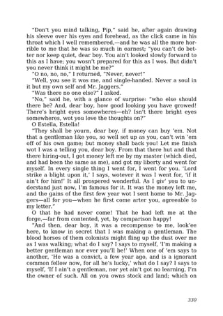 “Don’t you mind talking, Pip,” said he, after again drawing
his sleeve over his eyes and forehead, as the click came in his
throat which I well remembered,—and he was all the more hor-
rible to me that he was so much in earnest; “you can’t do bet-
ter nor keep quiet, dear boy. You ain’t looked slowly forward to
this as I have; you wosn’t prepared for this as I wos. But didn’t
you never think it might be me?”
“O no, no, no,” I returned, “Never, never!”
“Well, you see it wos me, and single-handed. Never a soul in
it but my own self and Mr. Jaggers.”
“Was there no one else?” I asked.
“No,” said he, with a glance of surprise: “who else should
there be? And, dear boy, how good looking you have growed!
There’s bright eyes somewheres—eh? Isn’t there bright eyes
somewheres, wot you love the thoughts on?”
O Estella, Estella!
“They shall be yourn, dear boy, if money can buy ’em. Not
that a gentleman like you, so well set up as you, can’t win ’em
off of his own game; but money shall back you! Let me finish
wot I was a telling you, dear boy. From that there hut and that
there hiring-out, I got money left me by my master (which died,
and had been the same as me), and got my liberty and went for
myself. In every single thing I went for, I went for you. ‘Lord
strike a blight upon it,’ I says, wotever it was I went for, ‘if it
ain’t for him!’ It all prospered wonderful. As I giv’ you to un-
derstand just now, I’m famous for it. It was the money left me,
and the gains of the first few year wot I sent home to Mr. Jag-
gers—all for you—when he first come arter you, agreeable to
my letter.”
O that he had never come! That he had left me at the
forge,—far from contented, yet, by comparison happy!
“And then, dear boy, it was a recompense to me, look’ee
here, to know in secret that I was making a gentleman. The
blood horses of them colonists might fling up the dust over me
as I was walking; what do I say? I says to myself, ‘I’m making a
better gentleman nor ever you’ll be!’ When one of ’em says to
another, ‘He was a convict, a few year ago, and is a ignorant
common fellow now, for all he’s lucky,’ what do I say? I says to
myself, ‘If I ain’t a gentleman, nor yet ain’t got no learning, I’m
the owner of such. All on you owns stock and land; which on
330
 