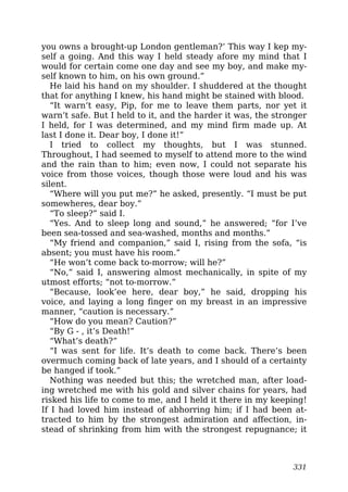 you owns a brought-up London gentleman?’ This way I kep my-
self a going. And this way I held steady afore my mind that I
would for certain come one day and see my boy, and make my-
self known to him, on his own ground.”
He laid his hand on my shoulder. I shuddered at the thought
that for anything I knew, his hand might be stained with blood.
“It warn’t easy, Pip, for me to leave them parts, nor yet it
warn’t safe. But I held to it, and the harder it was, the stronger
I held, for I was determined, and my mind firm made up. At
last I done it. Dear boy, I done it!”
I tried to collect my thoughts, but I was stunned.
Throughout, I had seemed to myself to attend more to the wind
and the rain than to him; even now, I could not separate his
voice from those voices, though those were loud and his was
silent.
“Where will you put me?” he asked, presently. “I must be put
somewheres, dear boy.”
“To sleep?” said I.
“Yes. And to sleep long and sound,” he answered; “for I’ve
been sea-tossed and sea-washed, months and months.”
“My friend and companion,” said I, rising from the sofa, “is
absent; you must have his room.”
“He won’t come back to-morrow; will he?”
“No,” said I, answering almost mechanically, in spite of my
utmost efforts; “not to-morrow.”
“Because, look’ee here, dear boy,” he said, dropping his
voice, and laying a long finger on my breast in an impressive
manner, “caution is necessary.”
“How do you mean? Caution?”
“By G - , it’s Death!”
“What’s death?”
“I was sent for life. It’s death to come back. There’s been
overmuch coming back of late years, and I should of a certainty
be hanged if took.”
Nothing was needed but this; the wretched man, after load-
ing wretched me with his gold and silver chains for years, had
risked his life to come to me, and I held it there in my keeping!
If I had loved him instead of abhorring him; if I had been at-
tracted to him by the strongest admiration and affection, in-
stead of shrinking from him with the strongest repugnance; it
331
 