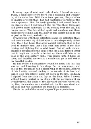 In every rage of wind and rush of rain, I heard pursuers.
Twice, I could have sworn there was a knocking and whisper-
ing at the outer door. With these fears upon me, I began either
to imagine or recall that I had had mysterious warnings of this
man’s approach. That, for weeks gone by, I had passed faces in
the streets which I had thought like his. That these likenesses
had grown more numerous, as he, coming over the sea, had
drawn nearer. That his wicked spirit had somehow sent these
messengers to mine, and that now on this stormy night he was
as good as his word, and with me.
Crowding up with these reflections came the reflection that I
had seen him with my childish eyes to be a desperately violent
man; that I had heard that other convict reiterate that he had
tried to murder him; that I had seen him down in the ditch
tearing and fighting like a wild beast. Out of such remem-
brances I brought into the light of the fire a half-formed terror
that it might not be safe to be shut up there with him in the
dead of the wild solitary night. This dilated until it filled the
room, and impelled me to take a candle and go in and look at
my dreadful burden.
He had rolled a handkerchief round his head, and his face
was set and lowering in his sleep. But he was asleep, and
quietly too, though he had a pistol lying on the pillow. Assured
of this, I softly removed the key to the outside of his door, and
turned it on him before I again sat down by the fire. Gradually
I slipped from the chair and lay on the floor. When I awoke
without having parted in my sleep with the perception of my
wretchedness, the clocks of the Eastward churches were strik-
ing five, the candles were wasted out, the fire was dead, and
the wind and rain intensified the thick black darkness.
This is the end of the second stage of Pip’s expectations.
333
 