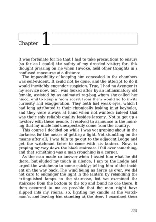 Chapter 1
It was fortunate for me that I had to take precautions to ensure
(so far as I could) the safety of my dreaded visitor; for, this
thought pressing on me when I awoke, held other thoughts in a
confused concourse at a distance.
The impossibility of keeping him concealed in the chambers
was self-evident. It could not be done, and the attempt to do it
would inevitably engender suspicion. True, I had no Avenger in
my service now, but I was looked after by an inflammatory old
female, assisted by an animated rag-bag whom she called her
niece, and to keep a room secret from them would be to invite
curiosity and exaggeration. They both had weak eyes, which I
had long attributed to their chronically looking in at keyholes,
and they were always at hand when not wanted; indeed that
was their only reliable quality besides larceny. Not to get up a
mystery with these people, I resolved to announce in the morn-
ing that my uncle had unexpectedly come from the country.
This course I decided on while I was yet groping about in the
darkness for the means of getting a light. Not stumbling on the
means after all, I was fain to go out to the adjacent Lodge and
get the watchman there to come with his lantern. Now, in
groping my way down the black staircase I fell over something,
and that something was a man crouching in a corner.
As the man made no answer when I asked him what he did
there, but eluded my touch in silence, I ran to the Lodge and
urged the watchman to come quickly; telling him of the incid-
ent on the way back. The wind being as fierce as ever, we did
not care to endanger the light in the lantern by rekindling the
extinguished lamps on the staircase, but we examined the
staircase from the bottom to the top and found no one there. It
then occurred to me as possible that the man might have
slipped into my rooms; so, lighting my candle at the watch-
man’s, and leaving him standing at the door, I examined them
335
 