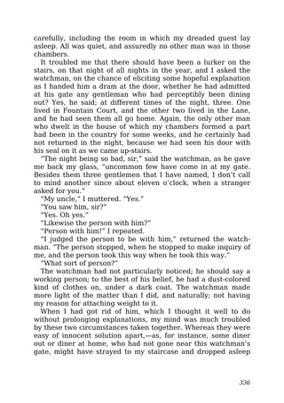 carefully, including the room in which my dreaded guest lay
asleep. All was quiet, and assuredly no other man was in those
chambers.
It troubled me that there should have been a lurker on the
stairs, on that night of all nights in the year, and I asked the
watchman, on the chance of eliciting some hopeful explanation
as I handed him a dram at the door, whether he had admitted
at his gate any gentleman who had perceptibly been dining
out? Yes, he said; at different times of the night, three. One
lived in Fountain Court, and the other two lived in the Lane,
and he had seen them all go home. Again, the only other man
who dwelt in the house of which my chambers formed a part
had been in the country for some weeks, and he certainly had
not returned in the night, because we had seen his door with
his seal on it as we came up-stairs.
“The night being so bad, sir,” said the watchman, as he gave
me back my glass, “uncommon few have come in at my gate.
Besides them three gentlemen that I have named, I don’t call
to mind another since about eleven o’clock, when a stranger
asked for you.”
“My uncle,” I muttered. “Yes.”
“You saw him, sir?”
“Yes. Oh yes.”
“Likewise the person with him?”
“Person with him!” I repeated.
“I judged the person to be with him,” returned the watch-
man. “The person stopped, when he stopped to make inquiry of
me, and the person took this way when he took this way.”
“What sort of person?”
The watchman had not particularly noticed; he should say a
working person; to the best of his belief, he had a dust-colored
kind of clothes on, under a dark coat. The watchman made
more light of the matter than I did, and naturally; not having
my reason for attaching weight to it.
When I had got rid of him, which I thought it well to do
without prolonging explanations, my mind was much troubled
by these two circumstances taken together. Whereas they were
easy of innocent solution apart,—as, for instance, some diner
out or diner at home, who had not gone near this watchman’s
gate, might have strayed to my staircase and dropped asleep
336
 