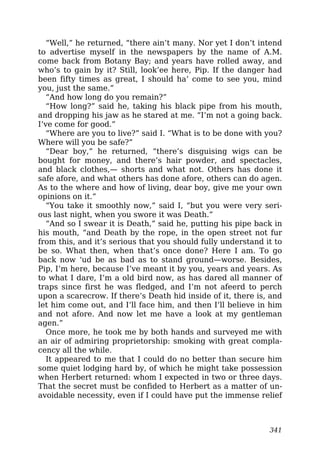 “Well,” he returned, “there ain’t many. Nor yet I don’t intend
to advertise myself in the newspapers by the name of A.M.
come back from Botany Bay; and years have rolled away, and
who’s to gain by it? Still, look’ee here, Pip. If the danger had
been fifty times as great, I should ha’ come to see you, mind
you, just the same.”
“And how long do you remain?”
“How long?” said he, taking his black pipe from his mouth,
and dropping his jaw as he stared at me. “I’m not a going back.
I’ve come for good.”
“Where are you to live?” said I. “What is to be done with you?
Where will you be safe?”
“Dear boy,” he returned, “there’s disguising wigs can be
bought for money, and there’s hair powder, and spectacles,
and black clothes,— shorts and what not. Others has done it
safe afore, and what others has done afore, others can do agen.
As to the where and how of living, dear boy, give me your own
opinions on it.”
“You take it smoothly now,” said I, “but you were very seri-
ous last night, when you swore it was Death.”
“And so I swear it is Death,” said he, putting his pipe back in
his mouth, “and Death by the rope, in the open street not fur
from this, and it’s serious that you should fully understand it to
be so. What then, when that’s once done? Here I am. To go
back now ‘ud be as bad as to stand ground—worse. Besides,
Pip, I’m here, because I’ve meant it by you, years and years. As
to what I dare, I’m a old bird now, as has dared all manner of
traps since first he was fledged, and I’m not afeerd to perch
upon a scarecrow. If there’s Death hid inside of it, there is, and
let him come out, and I’ll face him, and then I’ll believe in him
and not afore. And now let me have a look at my gentleman
agen.”
Once more, he took me by both hands and surveyed me with
an air of admiring proprietorship: smoking with great compla-
cency all the while.
It appeared to me that I could do no better than secure him
some quiet lodging hard by, of which he might take possession
when Herbert returned: whom I expected in two or three days.
That the secret must be confided to Herbert as a matter of un-
avoidable necessity, even if I could have put the immense relief
341
 