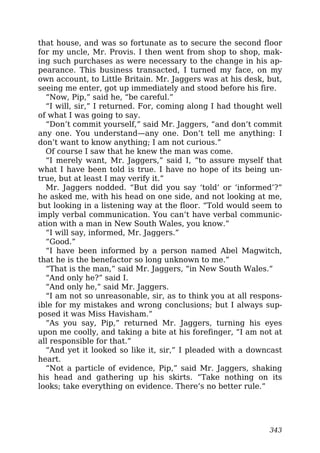 that house, and was so fortunate as to secure the second floor
for my uncle, Mr. Provis. I then went from shop to shop, mak-
ing such purchases as were necessary to the change in his ap-
pearance. This business transacted, I turned my face, on my
own account, to Little Britain. Mr. Jaggers was at his desk, but,
seeing me enter, got up immediately and stood before his fire.
“Now, Pip,” said he, “be careful.”
“I will, sir,” I returned. For, coming along I had thought well
of what I was going to say.
“Don’t commit yourself,” said Mr. Jaggers, “and don’t commit
any one. You understand—any one. Don’t tell me anything: I
don’t want to know anything; I am not curious.”
Of course I saw that he knew the man was come.
“I merely want, Mr. Jaggers,” said I, “to assure myself that
what I have been told is true. I have no hope of its being un-
true, but at least I may verify it.”
Mr. Jaggers nodded. “But did you say ‘told’ or ‘informed’?”
he asked me, with his head on one side, and not looking at me,
but looking in a listening way at the floor. “Told would seem to
imply verbal communication. You can’t have verbal communic-
ation with a man in New South Wales, you know.”
“I will say, informed, Mr. Jaggers.”
“Good.”
“I have been informed by a person named Abel Magwitch,
that he is the benefactor so long unknown to me.”
“That is the man,” said Mr. Jaggers, “in New South Wales.”
“And only he?” said I.
“And only he,” said Mr. Jaggers.
“I am not so unreasonable, sir, as to think you at all respons-
ible for my mistakes and wrong conclusions; but I always sup-
posed it was Miss Havisham.”
“As you say, Pip,” returned Mr. Jaggers, turning his eyes
upon me coolly, and taking a bite at his forefinger, “I am not at
all responsible for that.”
“And yet it looked so like it, sir,” I pleaded with a downcast
heart.
“Not a particle of evidence, Pip,” said Mr. Jaggers, shaking
his head and gathering up his skirts. “Take nothing on its
looks; take everything on evidence. There’s no better rule.”
343
 