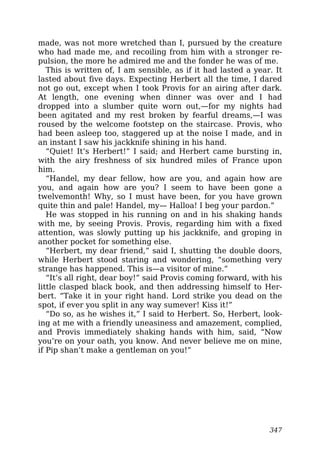 made, was not more wretched than I, pursued by the creature
who had made me, and recoiling from him with a stronger re-
pulsion, the more he admired me and the fonder he was of me.
This is written of, I am sensible, as if it had lasted a year. It
lasted about five days. Expecting Herbert all the time, I dared
not go out, except when I took Provis for an airing after dark.
At length, one evening when dinner was over and I had
dropped into a slumber quite worn out,—for my nights had
been agitated and my rest broken by fearful dreams,—I was
roused by the welcome footstep on the staircase. Provis, who
had been asleep too, staggered up at the noise I made, and in
an instant I saw his jackknife shining in his hand.
“Quiet! It’s Herbert!” I said; and Herbert came bursting in,
with the airy freshness of six hundred miles of France upon
him.
“Handel, my dear fellow, how are you, and again how are
you, and again how are you? I seem to have been gone a
twelvemonth! Why, so I must have been, for you have grown
quite thin and pale! Handel, my— Halloa! I beg your pardon.”
He was stopped in his running on and in his shaking hands
with me, by seeing Provis. Provis, regarding him with a fixed
attention, was slowly putting up his jackknife, and groping in
another pocket for something else.
“Herbert, my dear friend,” said I, shutting the double doors,
while Herbert stood staring and wondering, “something very
strange has happened. This is—a visitor of mine.”
“It’s all right, dear boy!” said Provis coming forward, with his
little clasped black book, and then addressing himself to Her-
bert. “Take it in your right hand. Lord strike you dead on the
spot, if ever you split in any way sumever! Kiss it!”
“Do so, as he wishes it,” I said to Herbert. So, Herbert, look-
ing at me with a friendly uneasiness and amazement, complied,
and Provis immediately shaking hands with him, said, “Now
you’re on your oath, you know. And never believe me on mine,
if Pip shan’t make a gentleman on you!”
347
 