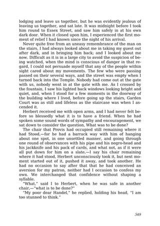 lodging and leave us together, but he was evidently jealous of
leaving us together, and sat late. It was midnight before I took
him round to Essex Street, and saw him safely in at his own
dark door. When it closed upon him, I experienced the first mo-
ment of relief I had known since the night of his arrival.
Never quite free from an uneasy remembrance of the man on
the stairs, I had always looked about me in taking my guest out
after dark, and in bringing him back; and I looked about me
now. Difficult as it is in a large city to avoid the suspicion of be-
ing watched, when the mind is conscious of danger in that re-
gard, I could not persuade myself that any of the people within
sight cared about my movements. The few who were passing
passed on their several ways, and the street was empty when I
turned back into the Temple. Nobody had come out at the gate
with us, nobody went in at the gate with me. As I crossed by
the fountain, I saw his lighted back windows looking bright and
quiet, and, when I stood for a few moments in the doorway of
the building where I lived, before going up the stairs, Garden
Court was as still and lifeless as the staircase was when I as-
cended it.
Herbert received me with open arms, and I had never felt be-
fore so blessedly what it is to have a friend. When he had
spoken some sound words of sympathy and encouragement, we
sat down to consider the question, What was to be done?
The chair that Provis had occupied still remaining where it
had Stood,—for he had a barrack way with him of hanging
about one spot, in one unsettled manner, and going through
one round of observances with his pipe and his negro-head and
his jackknife and his pack of cards, and what not, as if it were
all put down for him on a slate,—I say his chair remaining
where it had stood, Herbert unconsciously took it, but next mo-
ment started out of it, pushed it away, and took another. He
had no occasion to say after that that he had conceived an
aversion for my patron, neither had I occasion to confess my
own. We interchanged that confidence without shaping a
syllable.
“What,” said I to Herbert, when he was safe in another
chair,—“what is to be done?”
“My poor dear Handel,” he replied, holding his head, “I am
too stunned to think.”
349
 