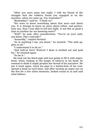“After you were gone last night, I told my friend of the
struggle that the soldiers found you engaged in on the
marshes, when we came up. You remember?”
“Remember!” said he. “I think so!”
“We want to know something about that man—and about
you. It is strange to know no more about either, and particu-
larly you, than I was able to tell last night. Is not this as good a
time as another for our knowing more?”
“Well!” he said, after consideration. “You’re on your oath,
you know, Pip’s comrade?”
“Assuredly,” replied Herbert.
“As to anything I say, you know,” he insisted. “The oath ap-
plies to all.”
“I understand it to do so.”
“And look’ee here! Wotever I done is worked out and paid
for,” he insisted again.
“So be it.”
He took out his black pipe and was going to fill it with negro-
head, when, looking at the tangle of tobacco in his hand, he
seemed to think it might perplex the thread of his narrative. He
put it back again, stuck his pipe in a button-hole of his coat,
spread a hand on each knee, and after turning an angry eye on
the fire for a few silent moments, looked round at us and said
what follows.
353
 