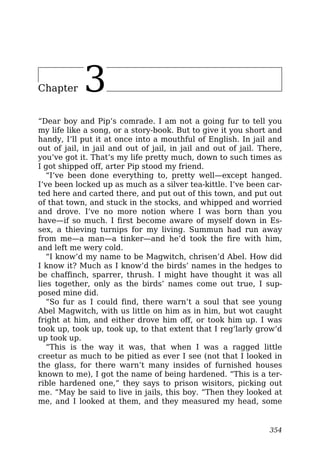 Chapter 3
“Dear boy and Pip’s comrade. I am not a going fur to tell you
my life like a song, or a story-book. But to give it you short and
handy, I’ll put it at once into a mouthful of English. In jail and
out of jail, in jail and out of jail, in jail and out of jail. There,
you’ve got it. That’s my life pretty much, down to such times as
I got shipped off, arter Pip stood my friend.
“I’ve been done everything to, pretty well—except hanged.
I’ve been locked up as much as a silver tea-kittle. I’ve been car-
ted here and carted there, and put out of this town, and put out
of that town, and stuck in the stocks, and whipped and worried
and drove. I’ve no more notion where I was born than you
have—if so much. I first become aware of myself down in Es-
sex, a thieving turnips for my living. Summun had run away
from me—a man—a tinker—and he’d took the fire with him,
and left me wery cold.
“I know’d my name to be Magwitch, chrisen’d Abel. How did
I know it? Much as I know’d the birds’ names in the hedges to
be chaffinch, sparrer, thrush. I might have thought it was all
lies together, only as the birds’ names come out true, I sup-
posed mine did.
“So fur as I could find, there warn’t a soul that see young
Abel Magwitch, with us little on him as in him, but wot caught
fright at him, and either drove him off, or took him up. I was
took up, took up, took up, to that extent that I reg’larly grow’d
up took up.
“This is the way it was, that when I was a ragged little
creetur as much to be pitied as ever I see (not that I looked in
the glass, for there warn’t many insides of furnished houses
known to me), I got the name of being hardened. “This is a ter-
rible hardened one,” they says to prison wisitors, picking out
me. “May be said to live in jails, this boy. “Then they looked at
me, and I looked at them, and they measured my head, some
354
 