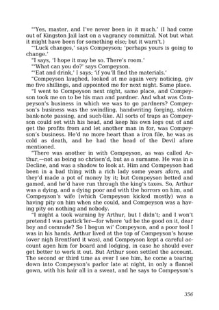 “‘Yes, master, and I’ve never been in it much.’ (I had come
out of Kingston Jail last on a vagrancy committal. Not but what
it might have been for something else; but it warn’t.)
“‘Luck changes,’ says Compeyson; ‘perhaps yours is going to
change.’
“I says, ‘I hope it may be so. There’s room.’
“‘What can you do?’ says Compeyson.
“‘Eat and drink,’ I says; ‘if you’ll find the materials.’
“Compeyson laughed, looked at me again very noticing, giv
me five shillings, and appointed me for next night. Same place.
“I went to Compeyson next night, same place, and Compey-
son took me on to be his man and pardner. And what was Com-
peyson’s business in which we was to go pardners? Compey-
son’s business was the swindling, handwriting forging, stolen
bank-note passing, and such-like. All sorts of traps as Compey-
son could set with his head, and keep his own legs out of and
get the profits from and let another man in for, was Compey-
son’s business. He’d no more heart than a iron file, he was as
cold as death, and he had the head of the Devil afore
mentioned.
“There was another in with Compeyson, as was called Ar-
thur,—not as being so chrisen’d, but as a surname. He was in a
Decline, and was a shadow to look at. Him and Compeyson had
been in a bad thing with a rich lady some years afore, and
they’d made a pot of money by it; but Compeyson betted and
gamed, and he’d have run through the king’s taxes. So, Arthur
was a dying, and a dying poor and with the horrors on him, and
Compeyson’s wife (which Compeyson kicked mostly) was a
having pity on him when she could, and Compeyson was a hav-
ing pity on nothing and nobody.
“I might a took warning by Arthur, but I didn’t; and I won’t
pretend I was partick’ler—for where ‘ud be the good on it, dear
boy and comrade? So I begun wi’ Compeyson, and a poor tool I
was in his hands. Arthur lived at the top of Compeyson’s house
(over nigh Brentford it was), and Compeyson kept a careful ac-
count agen him for board and lodging, in case he should ever
get better to work it out. But Arthur soon settled the account.
The second or third time as ever I see him, he come a tearing
down into Compeyson’s parlor late at night, in only a flannel
gown, with his hair all in a sweat, and he says to Compeyson’s
356
 