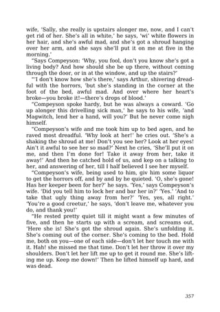 wife, ‘Sally, she really is upstairs alonger me, now, and I can’t
get rid of her. She’s all in white,’ he says, ‘wi’ white flowers in
her hair, and she’s awful mad, and she’s got a shroud hanging
over her arm, and she says she’ll put it on me at five in the
morning.’
“Says Compeyson: ‘Why, you fool, don’t you know she’s got a
living body? And how should she be up there, without coming
through the door, or in at the window, and up the stairs?’
“‘I don’t know how she’s there,’ says Arthur, shivering dread-
ful with the horrors, ‘but she’s standing in the corner at the
foot of the bed, awful mad. And over where her heart’s
broke—you broke it!—there’s drops of blood.’
“Compeyson spoke hardy, but he was always a coward. ‘Go
up alonger this drivelling sick man,’ he says to his wife, ‘and
Magwitch, lend her a hand, will you?’ But he never come nigh
himself.
“Compeyson’s wife and me took him up to bed agen, and he
raved most dreadful. ‘Why look at her!’ he cries out. ‘She’s a
shaking the shroud at me! Don’t you see her? Look at her eyes!
Ain’t it awful to see her so mad?’ Next he cries, ‘She’ll put it on
me, and then I’m done for! Take it away from her, take it
away!’ And then he catched hold of us, and kep on a talking to
her, and answering of her, till I half believed I see her myself.
“Compeyson’s wife, being used to him, giv him some liquor
to get the horrors off, and by and by he quieted. ‘O, she’s gone!
Has her keeper been for her?’ he says. ‘Yes,’ says Compeyson’s
wife. ‘Did you tell him to lock her and bar her in?’ ‘Yes.’ ‘And to
take that ugly thing away from her?’ ‘Yes, yes, all right.’
‘You’re a good creetur,’ he says, ‘don’t leave me, whatever you
do, and thank you!’
“He rested pretty quiet till it might want a few minutes of
five, and then he starts up with a scream, and screams out,
‘Here she is! She’s got the shroud again. She’s unfolding it.
She’s coming out of the corner. She’s coming to the bed. Hold
me, both on you—one of each side—don’t let her touch me with
it. Hah! she missed me that time. Don’t let her throw it over my
shoulders. Don’t let her lift me up to get it round me. She’s lift-
ing me up. Keep me down!’ Then he lifted himself up hard, and
was dead.
357
 