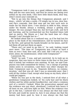 “Compeyson took it easy as a good riddance for both sides.
Him and me was soon busy, and first he swore me (being ever
artful) on my own book,—this here little black book, dear boy,
what I swore your comrade on.
“Not to go into the things that Compeyson planned, and I
done— which ‘ud take a week—I’ll simply say to you, dear boy,
and Pip’s comrade, that that man got me into such nets as
made me his black slave. I was always in debt to him, always
under his thumb, always a working, always a getting into
danger. He was younger than me, but he’d got craft, and he’d
got learning, and he overmatched me five hundred times told
and no mercy. My Missis as I had the hard time wi’—Stop
though! I ain’t brought her in—”
He looked about him in a confused way, as if he had lost his
place in the book of his remembrance; and he turned his face
to the fire, and spread his hands broader on his knees, and lif-
ted them off and put them on again.
“There ain’t no need to go into it,” he said, looking round
once more. “The time wi’ Compeyson was a’most as hard a
time as ever I had; that said, all’s said. Did I tell you as I was
tried, alone, for misdemeanor, while with Compeyson?”
I answered, No.
“Well!” he said, “I was, and got convicted. As to took up on
suspicion, that was twice or three times in the four or five year
that it lasted; but evidence was wanting. At last, me and Com-
peyson was both committed for felony,—on a charge of putting
stolen notes in circulation,—and there was other charges be-
hind. Compeyson says to me, ‘Separate defences, no commu-
nication,’ and that was all. And I was so miserable poor, that I
sold all the clothes I had, except what hung on my back, afore I
could get Jaggers.
“When we was put in the dock, I noticed first of all what a
gentleman Compeyson looked, wi’ his curly hair and his black
clothes and his white pocket-handkercher, and what a common
sort of a wretch I looked. When the prosecution opened and
the evidence was put short, aforehand, I noticed how heavy it
all bore on me, and how light on him. When the evidence was
giv in the box, I noticed how it was always me that had come
for’ard, and could be swore to, how it was always me that the
money had been paid to, how it was always me that had
358
 