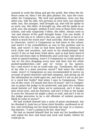 seemed to work the thing and get the profit. But when the de-
fence come on, then I see the plan plainer; for, says the coun-
sellor for Compeyson, ‘My lord and gentlemen, here you has
afore you, side by side, two persons as your eyes can separate
wide; one, the younger, well brought up, who will be spoke to
as such; one, the elder, ill brought up, who will be spoke to as
such; one, the younger, seldom if ever seen in these here trans-
actions, and only suspected; t’other, the elder, always seen in
’em and always wi’his guilt brought home. Can you doubt, if
there is but one in it, which is the one, and, if there is two in it,
which is much the worst one?’ And such-like. And when it come
to character, warn’t it Compeyson as had been to the school,
and warn’t it his schoolfellows as was in this position and in
that, and warn’t it him as had been know’d by witnesses in
such clubs and societies, and nowt to his disadvantage? And
warn’t it me as had been tried afore, and as had been know’d
up hill and down dale in Bridewells and Lock-Ups! And when it
come to speech-making, warn’t it Compeyson as could speak to
’em wi’ his face dropping every now and then into his white
pocket-handkercher,—ah! and wi’ verses in his speech,
too,—and warn’t it me as could only say, ‘Gentlemen, this man
at my side is a most precious rascal’? And when the verdict
come, warn’t it Compeyson as was recommended to mercy on
account of good character and bad company, and giving up all
the information he could agen me, and warn’t it me as got nev-
er a word but Guilty? And when I says to Compeyson, ‘Once
out of this court, I’ll smash that face of yourn!’ ain’t it Compey-
son as prays the Judge to be protected, and gets two turnkeys
stood betwixt us? And when we’re sentenced, ain’t it him as
gets seven year, and me fourteen, and ain’t it him as the Judge
is sorry for, because he might a done so well, and ain’t it me as
the Judge perceives to be a old offender of wiolent passion,
likely to come to worse?”
He had worked himself into a state of great excitement, but
he checked it, took two or three short breaths, swallowed as of-
ten, and stretching out his hand towards me said, in a reassur-
ing manner, “I ain’t a going to be low, dear boy!”
He had so heated himself that he took out his handkerchief
and wiped his face and head and neck and hands, before he
could go on.
359
 