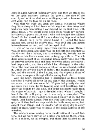 came in again without finding anything, and then we struck out
on the open marshes, through the gate at the side of the
churchyard. A bitter sleet came rattling against us here on the
east wind, and Joe took me on his back.
Now that we were out upon the dismal wilderness where
they little thought I had been within eight or nine hours and
had seen both men hiding, I considered for the first time, with
great dread, if we should come upon them, would my particu-
lar convict suppose that it was I who had brought the soldiers
there? He had asked me if I was a deceiving imp, and he had
said I should be a fierce young hound if I joined the hunt
against him. Would he believe that I was both imp and hound
in treacherous earnest, and had betrayed him?
It was of no use asking myself this question now. There I
was, on Joe’s back, and there was Joe beneath me, charging at
the ditches like a hunter, and stimulating Mr. Wopsle not to
tumble on his Roman nose, and to keep up with us. The sol-
diers were in front of us, extending into a pretty wide line with
an interval between man and man. We were taking the course I
had begun with, and from which I had diverged in the mist.
Either the mist was not out again yet, or the wind had dispelled
it. Under the low red glare of sunset, the beacon, and the gib-
bet, and the mound of the Battery, and the opposite shore of
the river, were plain, though all of a watery lead color.
With my heart thumping like a blacksmith at Joe’s broad
shoulder, I looked all about for any sign of the convicts. I could
see none, I could hear none. Mr. Wopsle had greatly alarmed
me more than once, by his blowing and hard breathing; but I
knew the sounds by this time, and could dissociate them from
the object of pursuit. I got a dreadful start, when I thought I
heard the file still going; but it was only a sheep-bell. The
sheep stopped in their eating and looked timidly at us; and the
cattle, their heads turned from the wind and sleet, stared an-
grily as if they held us responsible for both annoyances; but,
except these things, and the shudder of the dying day in every
blade of grass, there was no break in the bleak stillness of the
marshes.
The soldiers were moving on in the direction of the old Bat-
tery, and we were moving on a little way behind them, when,
all of a sudden, we all stopped. For there had reached us on
36
 