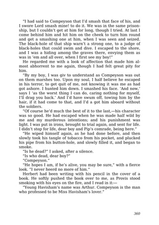 “I had said to Compeyson that I’d smash that face of his, and
I swore Lord smash mine! to do it. We was in the same prison-
ship, but I couldn’t get at him for long, though I tried. At last I
come behind him and hit him on the cheek to turn him round
and get a smashing one at him, when I was seen and seized.
The black-hole of that ship warn’t a strong one, to a judge of
black-holes that could swim and dive. I escaped to the shore,
and I was a hiding among the graves there, envying them as
was in ’em and all over, when I first see my boy!”
He regarded me with a look of affection that made him al-
most abhorrent to me again, though I had felt great pity for
him.
“By my boy, I was giv to understand as Compeyson was out
on them marshes too. Upon my soul, I half believe he escaped
in his terror, to get quit of me, not knowing it was me as had
got ashore. I hunted him down. I smashed his face. ‘And now,’
says I ‘as the worst thing I can do, caring nothing for myself,
I’ll drag you back.’ And I’d have swum off, towing him by the
hair, if it had come to that, and I’d a got him aboard without
the soldiers.
“Of course he’d much the best of it to the last,—his character
was so good. He had escaped when he was made half wild by
me and my murderous intentions; and his punishment was
light. I was put in irons, brought to trial again, and sent for life.
I didn’t stop for life, dear boy and Pip’s comrade, being here.”
“He wiped himself again, as he had done before, and then
slowly took his tangle of tobacco from his pocket, and plucked
his pipe from his button-hole, and slowly filled it, and began to
smoke.
“Is he dead?” I asked, after a silence.
“Is who dead, dear boy?”
“Compeyson.”
“He hopes I am, if he’s alive, you may be sure,” with a fierce
look. “I never heerd no more of him.”
Herbert had been writing with his pencil in the cover of a
book. He softly pushed the book over to me, as Provis stood
smoking with his eyes on the fire, and I read in it:—
“Young Havisham’s name was Arthur. Compeyson is the man
who professed to be Miss Havisham’s lover.”
360
 