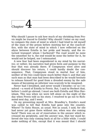 Chapter 4
Why should I pause to ask how much of my shrinking from Pro-
vis might be traced to Estella? Why should I loiter on my road,
to compare the state of mind in which I had tried to rid myself
of the stain of the prison before meeting her at the coach-of-
fice, with the state of mind in which I now reflected on the
abyss between Estella in her pride and beauty, and the re-
turned transport whom I harbored? The road would be none
the smoother for it, the end would be none the better for it, he
would not be helped, nor I extenuated.
A new fear had been engendered in my mind by his narrat-
ive; or rather, his narrative had given form and purpose to the
fear that was already there. If Compeyson were alive and
should discover his return, I could hardly doubt the con-
sequence. That, Compeyson stood in mortal fear of him,
neither of the two could know much better than I; and that any
such man as that man had been described to be would hesitate
to release himself for good from a dreaded enemy by the safe
means of becoming an informer was scarcely to be imagined.
Never had I breathed, and never would I breathe—or so I re-
solved —a word of Estella to Provis. But, I said to Herbert that,
before I could go abroad, I must see both Estella and Miss Hav-
isham. This was when we were left alone on the night of the
day when Provis told us his story. I resolved to go out to Rich-
mond next day, and I went.
On my presenting myself at Mrs. Brandley’s, Estella’s maid
was called to tell that Estella had gone into the country.
Where? To Satis House, as usual. Not as usual, I said, for she
had never yet gone there without me; when was she coming
back? There was an air of reservation in the answer which in-
creased my perplexity, and the answer was, that her maid be-
lieved she was only coming back at all for a little while. I could
make nothing of this, except that it was meant that I should
362
 