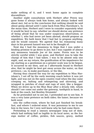 make nothing of it, and I went home again in complete
discomfiture.
Another night consultation with Herbert after Provis was
gone home (I always took him home, and always looked well
about me), led us to the conclusion that nothing should be said
about going abroad until I came back from Miss Havisham’s. In
the mean time, Herbert and I were to consider separately what
it would be best to say; whether we should devise any pretence
of being afraid that he was under suspicious observation; or
whether I, who had never yet been abroad, should propose an
expedition. We both knew that I had but to propose anything,
and he would consent. We agreed that his remaining many
days in his present hazard was not to be thought of.
Next day I had the meanness to feign that I was under a
binding promise to go down to Joe; but I was capable of almost
any meanness towards Joe or his name. Provis was to be
strictly careful while I was gone, and Herbert was to take the
charge of him that I had taken. I was to be absent only one
night, and, on my return, the gratification of his impatience for
my starting as a gentleman on a greater scale was to be begun.
It occurred to me then, and as I afterwards found to Herbert
also, that he might be best got away across the water, on that
pretence,—as, to make purchases, or the like.
Having thus cleared the way for my expedition to Miss Hav-
isham’s, I set off by the early morning coach before it was yet
light, and was out on the open country road when the day came
creeping on, halting and whimpering and shivering, and
wrapped in patches of cloud and rags of mist, like a beggar.
When we drove up to the Blue Boar after a drizzly ride, whom
should I see come out under the gateway, toothpick in hand, to
look at the coach, but Bentley Drummle!
As he pretended not to see me, I pretended not to see him. It
was a very lame pretence on both sides; the lamer, because we
both went
into the coffee-room, where he had just finished his break-
fast, and where I ordered mine. It was poisonous to me to see
him in the town, for I very well knew why he had come there.
Pretending to read a smeary newspaper long out of date,
which had nothing half so legible in its local news, as the for-
eign matter of coffee, pickles, fish sauces, gravy, melted
363
 