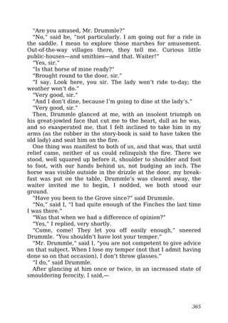 “Are you amused, Mr. Drummle?”
“No,” said he, “not particularly. I am going out for a ride in
the saddle. I mean to explore those marshes for amusement.
Out-of-the-way villages there, they tell me. Curious little
public-houses—and smithies—and that. Waiter!”
“Yes, sir.”
“Is that horse of mine ready?”
“Brought round to the door, sir.”
“I say. Look here, you sir. The lady won’t ride to-day; the
weather won’t do.”
“Very good, sir.”
“And I don’t dine, because I’m going to dine at the lady’s.”
“Very good, sir.”
Then, Drummle glanced at me, with an insolent triumph on
his great-jowled face that cut me to the heart, dull as he was,
and so exasperated me, that I felt inclined to take him in my
arms (as the robber in the story-book is said to have taken the
old lady) and seat him on the fire.
One thing was manifest to both of us, and that was, that until
relief came, neither of us could relinquish the fire. There we
stood, well squared up before it, shoulder to shoulder and foot
to foot, with our hands behind us, not budging an inch. The
horse was visible outside in the drizzle at the door, my break-
fast was put on the table, Drummle’s was cleared away, the
waiter invited me to begin, I nodded, we both stood our
ground.
“Have you been to the Grove since?” said Drummle.
“No,” said I, “I had quite enough of the Finches the last time
I was there.”
“Was that when we had a difference of opinion?”
“Yes,” I replied, very shortly.
“Come, come! They let you off easily enough,” sneered
Drummle. “You shouldn’t have lost your temper.”
“Mr. Drummle,” said I, “you are not competent to give advice
on that subject. When I lose my temper (not that I admit having
done so on that occasion), I don’t throw glasses.”
“I do,” said Drummle.
After glancing at him once or twice, in an increased state of
smouldering ferocity, I said,—
365
 