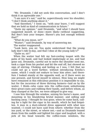 “Mr. Drummle, I did not seek this conversation, and I don’t
think it an agreeable one.”
“I am sure it’s not,” said he, superciliously over his shoulder;
“I don’t think anything about it.”
“And therefore,” I went on, “with your leave, I will suggest
that we hold no kind of communication in future.”
“Quite my opinion,” said Drummle, “and what I should have
suggested myself, or done—more likely—without suggesting.
But don’t lose your temper. Haven’t you lost enough without
that?”
“What do you mean, sir?”
“Waiter!,” said Drummle, by way of answering me.
The waiter reappeared.
“Look here, you sir. You quite understand that the young
lady don’t ride to-day, and that I dine at the young lady’s?”
“Quite so, sir!”
When the waiter had felt my fast-cooling teapot with the
palm of his hand, and had looked imploringly at me, and had
gone out, Drummle, careful not to move the shoulder next me,
took a cigar from his pocket and bit the end off, but showed no
sign of stirring. Choking and boiling as I was, I felt that we
could not go a word further, without introducing Estella’s
name, which I could not endure to hear him utter; and there-
fore I looked stonily at the opposite wall, as if there were no
one present, and forced myself to silence. How long we might
have remained in this ridiculous position it is impossible to say,
but for the incursion of three thriving farmers—laid on by the
waiter, I think—who came into the coffee-room unbuttoning
their great-coats and rubbing their hands, and before whom, as
they charged at the fire, we were obliged to give way.
I saw him through the window, seizing his horse’s mane, and
mounting in his blundering brutal manner, and sidling and
backing away. I thought he was gone, when he came back, call-
ing for a light for the cigar in his mouth, which he had forgot-
ten. A man in a dust-colored dress appeared with what was
wanted,—I could not have said from where: whether from the
inn yard, or the street, or where not,—and as Drummle leaned
down from the saddle and lighted his cigar and laughed, with a
jerk of his head towards the coffee-room windows, the
366
 