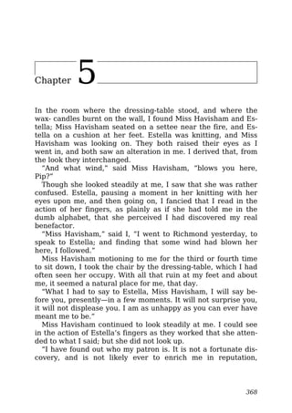 Chapter 5
In the room where the dressing-table stood, and where the
wax- candles burnt on the wall, I found Miss Havisham and Es-
tella; Miss Havisham seated on a settee near the fire, and Es-
tella on a cushion at her feet. Estella was knitting, and Miss
Havisham was looking on. They both raised their eyes as I
went in, and both saw an alteration in me. I derived that, from
the look they interchanged.
“And what wind,” said Miss Havisham, “blows you here,
Pip?”
Though she looked steadily at me, I saw that she was rather
confused. Estella, pausing a moment in her knitting with her
eyes upon me, and then going on, I fancied that I read in the
action of her fingers, as plainly as if she had told me in the
dumb alphabet, that she perceived I had discovered my real
benefactor.
“Miss Havisham,” said I, “I went to Richmond yesterday, to
speak to Estella; and finding that some wind had blown her
here, I followed.”
Miss Havisham motioning to me for the third or fourth time
to sit down, I took the chair by the dressing-table, which I had
often seen her occupy. With all that ruin at my feet and about
me, it seemed a natural place for me, that day.
“What I had to say to Estella, Miss Havisham, I will say be-
fore you, presently—in a few moments. It will not surprise you,
it will not displease you. I am as unhappy as you can ever have
meant me to be.”
Miss Havisham continued to look steadily at me. I could see
in the action of Estella’s fingers as they worked that she atten-
ded to what I said; but she did not look up.
“I have found out who my patron is. It is not a fortunate dis-
covery, and is not likely ever to enrich me in reputation,
368
 