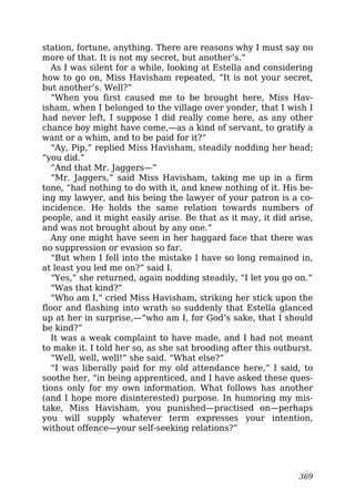 station, fortune, anything. There are reasons why I must say no
more of that. It is not my secret, but another’s.”
As I was silent for a while, looking at Estella and considering
how to go on, Miss Havisham repeated, “It is not your secret,
but another’s. Well?”
“When you first caused me to be brought here, Miss Hav-
isham, when I belonged to the village over yonder, that I wish I
had never left, I suppose I did really come here, as any other
chance boy might have come,—as a kind of servant, to gratify a
want or a whim, and to be paid for it?”
“Ay, Pip,” replied Miss Havisham, steadily nodding her head;
“you did.”
“And that Mr. Jaggers—”
“Mr. Jaggers,” said Miss Havisham, taking me up in a firm
tone, “had nothing to do with it, and knew nothing of it. His be-
ing my lawyer, and his being the lawyer of your patron is a co-
incidence. He holds the same relation towards numbers of
people, and it might easily arise. Be that as it may, it did arise,
and was not brought about by any one.”
Any one might have seen in her haggard face that there was
no suppression or evasion so far.
“But when I fell into the mistake I have so long remained in,
at least you led me on?” said I.
“Yes,” she returned, again nodding steadily, “I let you go on.”
“Was that kind?”
“Who am I,” cried Miss Havisham, striking her stick upon the
floor and flashing into wrath so suddenly that Estella glanced
up at her in surprise,—“who am I, for God’s sake, that I should
be kind?”
It was a weak complaint to have made, and I had not meant
to make it. I told her so, as she sat brooding after this outburst.
“Well, well, well!” she said. “What else?”
“I was liberally paid for my old attendance here,” I said, to
soothe her, “in being apprenticed, and I have asked these ques-
tions only for my own information. What follows has another
(and I hope more disinterested) purpose. In humoring my mis-
take, Miss Havisham, you punished—practised on—perhaps
you will supply whatever term expresses your intention,
without offence—your self-seeking relations?”
369
 