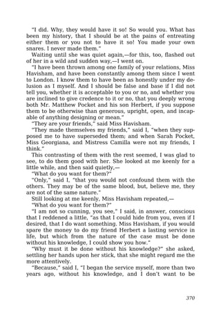 “I did. Why, they would have it so! So would you. What has
been my history, that I should be at the pains of entreating
either them or you not to have it so! You made your own
snares. I never made them.”
Waiting until she was quiet again,—for this, too, flashed out
of her in a wild and sudden way,—I went on.
“I have been thrown among one family of your relations, Miss
Havisham, and have been constantly among them since I went
to London. I know them to have been as honestly under my de-
lusion as I myself. And I should be false and base if I did not
tell you, whether it is acceptable to you or no, and whether you
are inclined to give credence to it or no, that you deeply wrong
both Mr. Matthew Pocket and his son Herbert, if you suppose
them to be otherwise than generous, upright, open, and incap-
able of anything designing or mean.”
“They are your friends,” said Miss Havisham.
“They made themselves my friends,” said I, “when they sup-
posed me to have superseded them; and when Sarah Pocket,
Miss Georgiana, and Mistress Camilla were not my friends, I
think.”
This contrasting of them with the rest seemed, I was glad to
see, to do them good with her. She looked at me keenly for a
little while, and then said quietly,—
“What do you want for them?”
“Only,” said I, “that you would not confound them with the
others. They may be of the same blood, but, believe me, they
are not of the same nature.”
Still looking at me keenly, Miss Havisham repeated,—
“What do you want for them?”
“I am not so cunning, you see,” I said, in answer, conscious
that I reddened a little, “as that I could hide from you, even if I
desired, that I do want something. Miss Havisham, if you would
spare the money to do my friend Herbert a lasting service in
life, but which from the nature of the case must be done
without his knowledge, I could show you how.”
“Why must it be done without his knowledge?” she asked,
settling her hands upon her stick, that she might regard me the
more attentively.
“Because,” said I, “I began the service myself, more than two
years ago, without his knowledge, and I don’t want to be
370
 