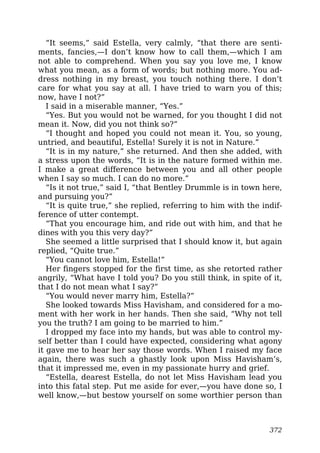 “It seems,” said Estella, very calmly, “that there are senti-
ments, fancies,—I don’t know how to call them,—which I am
not able to comprehend. When you say you love me, I know
what you mean, as a form of words; but nothing more. You ad-
dress nothing in my breast, you touch nothing there. I don’t
care for what you say at all. I have tried to warn you of this;
now, have I not?”
I said in a miserable manner, “Yes.”
“Yes. But you would not be warned, for you thought I did not
mean it. Now, did you not think so?”
“I thought and hoped you could not mean it. You, so young,
untried, and beautiful, Estella! Surely it is not in Nature.”
“It is in my nature,” she returned. And then she added, with
a stress upon the words, “It is in the nature formed within me.
I make a great difference between you and all other people
when I say so much. I can do no more.”
“Is it not true,” said I, “that Bentley Drummle is in town here,
and pursuing you?”
“It is quite true,” she replied, referring to him with the indif-
ference of utter contempt.
“That you encourage him, and ride out with him, and that he
dines with you this very day?”
She seemed a little surprised that I should know it, but again
replied, “Quite true.”
“You cannot love him, Estella!”
Her fingers stopped for the first time, as she retorted rather
angrily, “What have I told you? Do you still think, in spite of it,
that I do not mean what I say?”
“You would never marry him, Estella?”
She looked towards Miss Havisham, and considered for a mo-
ment with her work in her hands. Then she said, “Why not tell
you the truth? I am going to be married to him.”
I dropped my face into my hands, but was able to control my-
self better than I could have expected, considering what agony
it gave me to hear her say those words. When I raised my face
again, there was such a ghastly look upon Miss Havisham’s,
that it impressed me, even in my passionate hurry and grief.
“Estella, dearest Estella, do not let Miss Havisham lead you
into this fatal step. Put me aside for ever,—you have done so, I
well know,—but bestow yourself on some worthier person than
372
 