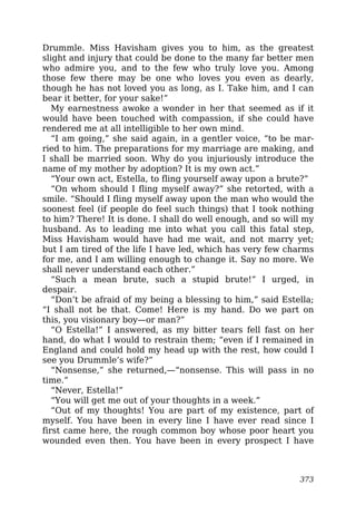 Drummle. Miss Havisham gives you to him, as the greatest
slight and injury that could be done to the many far better men
who admire you, and to the few who truly love you. Among
those few there may be one who loves you even as dearly,
though he has not loved you as long, as I. Take him, and I can
bear it better, for your sake!”
My earnestness awoke a wonder in her that seemed as if it
would have been touched with compassion, if she could have
rendered me at all intelligible to her own mind.
“I am going,” she said again, in a gentler voice, “to be mar-
ried to him. The preparations for my marriage are making, and
I shall be married soon. Why do you injuriously introduce the
name of my mother by adoption? It is my own act.”
“Your own act, Estella, to fling yourself away upon a brute?”
“On whom should I fling myself away?” she retorted, with a
smile. “Should I fling myself away upon the man who would the
soonest feel (if people do feel such things) that I took nothing
to him? There! It is done. I shall do well enough, and so will my
husband. As to leading me into what you call this fatal step,
Miss Havisham would have had me wait, and not marry yet;
but I am tired of the life I have led, which has very few charms
for me, and I am willing enough to change it. Say no more. We
shall never understand each other.”
“Such a mean brute, such a stupid brute!” I urged, in
despair.
“Don’t be afraid of my being a blessing to him,” said Estella;
“I shall not be that. Come! Here is my hand. Do we part on
this, you visionary boy—or man?”
“O Estella!” I answered, as my bitter tears fell fast on her
hand, do what I would to restrain them; “even if I remained in
England and could hold my head up with the rest, how could I
see you Drummle’s wife?”
“Nonsense,” she returned,—“nonsense. This will pass in no
time.”
“Never, Estella!”
“You will get me out of your thoughts in a week.”
“Out of my thoughts! You are part of my existence, part of
myself. You have been in every line I have ever read since I
first came here, the rough common boy whose poor heart you
wounded even then. You have been in every prospect I have
373
 