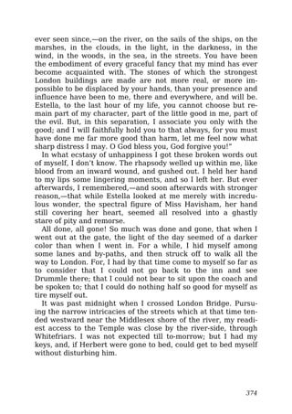 ever seen since,—on the river, on the sails of the ships, on the
marshes, in the clouds, in the light, in the darkness, in the
wind, in the woods, in the sea, in the streets. You have been
the embodiment of every graceful fancy that my mind has ever
become acquainted with. The stones of which the strongest
London buildings are made are not more real, or more im-
possible to be displaced by your hands, than your presence and
influence have been to me, there and everywhere, and will be.
Estella, to the last hour of my life, you cannot choose but re-
main part of my character, part of the little good in me, part of
the evil. But, in this separation, I associate you only with the
good; and I will faithfully hold you to that always, for you must
have done me far more good than harm, let me feel now what
sharp distress I may. O God bless you, God forgive you!”
In what ecstasy of unhappiness I got these broken words out
of myself, I don’t know. The rhapsody welled up within me, like
blood from an inward wound, and gushed out. I held her hand
to my lips some lingering moments, and so I left her. But ever
afterwards, I remembered,—and soon afterwards with stronger
reason,—that while Estella looked at me merely with incredu-
lous wonder, the spectral figure of Miss Havisham, her hand
still covering her heart, seemed all resolved into a ghastly
stare of pity and remorse.
All done, all gone! So much was done and gone, that when I
went out at the gate, the light of the day seemed of a darker
color than when I went in. For a while, I hid myself among
some lanes and by-paths, and then struck off to walk all the
way to London. For, I had by that time come to myself so far as
to consider that I could not go back to the inn and see
Drummle there; that I could not bear to sit upon the coach and
be spoken to; that I could do nothing half so good for myself as
tire myself out.
It was past midnight when I crossed London Bridge. Pursu-
ing the narrow intricacies of the streets which at that time ten-
ded westward near the Middlesex shore of the river, my readi-
est access to the Temple was close by the river-side, through
Whitefriars. I was not expected till to-morrow; but I had my
keys, and, if Herbert were gone to bed, could get to bed myself
without disturbing him.
374
 