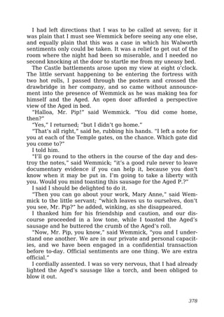 I had left directions that I was to be called at seven; for it
was plain that I must see Wemmick before seeing any one else,
and equally plain that this was a case in which his Walworth
sentiments only could be taken. It was a relief to get out of the
room where the night had been so miserable, and I needed no
second knocking at the door to startle me from my uneasy bed.
The Castle battlements arose upon my view at eight o’clock.
The little servant happening to be entering the fortress with
two hot rolls, I passed through the postern and crossed the
drawbridge in her company, and so came without announce-
ment into the presence of Wemmick as he was making tea for
himself and the Aged. An open door afforded a perspective
view of the Aged in bed.
“Halloa, Mr. Pip!” said Wemmick. “You did come home,
then?”
“Yes,” I returned; “but I didn’t go home.”
“That’s all right,” said he, rubbing his hands. “I left a note for
you at each of the Temple gates, on the chance. Which gate did
you come to?”
I told him.
“I’ll go round to the others in the course of the day and des-
troy the notes,” said Wemmick; “it’s a good rule never to leave
documentary evidence if you can help it, because you don’t
know when it may be put in. I’m going to take a liberty with
you. Would you mind toasting this sausage for the Aged P.?”
I said I should be delighted to do it.
“Then you can go about your work, Mary Anne,” said Wem-
mick to the little servant; “which leaves us to ourselves, don’t
you see, Mr. Pip?” he added, winking, as she disappeared.
I thanked him for his friendship and caution, and our dis-
course proceeded in a low tone, while I toasted the Aged’s
sausage and he buttered the crumb of the Aged’s roll.
“Now, Mr. Pip, you know,” said Wemmick, “you and I under-
stand one another. We are in our private and personal capacit-
ies, and we have been engaged in a confidential transaction
before to-day. Official sentiments are one thing. We are extra
official.”
I cordially assented. I was so very nervous, that I had already
lighted the Aged’s sausage like a torch, and been obliged to
blow it out.
378
 