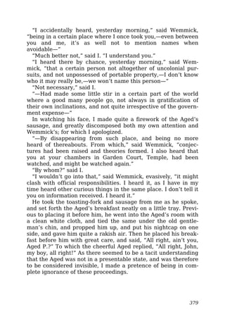 “I accidentally heard, yesterday morning,” said Wemmick,
“being in a certain place where I once took you,—even between
you and me, it’s as well not to mention names when
avoidable—”
“Much better not,” said I. “I understand you.”
“I heard there by chance, yesterday morning,” said Wem-
mick, “that a certain person not altogether of uncolonial pur-
suits, and not unpossessed of portable property,—I don’t know
who it may really be,—we won’t name this person—”
“Not necessary,” said I.
“—Had made some little stir in a certain part of the world
where a good many people go, not always in gratification of
their own inclinations, and not quite irrespective of the govern-
ment expense—”
In watching his face, I made quite a firework of the Aged’s
sausage, and greatly discomposed both my own attention and
Wemmick’s; for which I apologized.
“—By disappearing from such place, and being no more
heard of thereabouts. From which,” said Wemmick, “conjec-
tures had been raised and theories formed. I also heard that
you at your chambers in Garden Court, Temple, had been
watched, and might be watched again.”
“By whom?” said I.
“I wouldn’t go into that,” said Wemmick, evasively, “it might
clash with official responsibilities. I heard it, as I have in my
time heard other curious things in the same place. I don’t tell it
you on information received. I heard it.”
He took the toasting-fork and sausage from me as he spoke,
and set forth the Aged’s breakfast neatly on a little tray. Previ-
ous to placing it before him, he went into the Aged’s room with
a clean white cloth, and tied the same under the old gentle-
man’s chin, and propped him up, and put his nightcap on one
side, and gave him quite a rakish air. Then he placed his break-
fast before him with great care, and said, “All right, ain’t you,
Aged P.?” To which the cheerful Aged replied, “All right, John,
my boy, all right!” As there seemed to be a tacit understanding
that the Aged was not in a presentable state, and was therefore
to be considered invisible, I made a pretence of being in com-
plete ignorance of these proceedings.
379
 