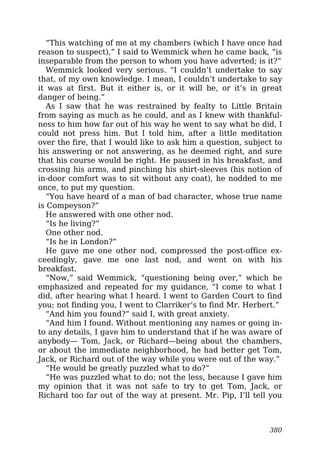 “This watching of me at my chambers (which I have once had
reason to suspect),” I said to Wemmick when he came back, “is
inseparable from the person to whom you have adverted; is it?”
Wemmick looked very serious. “I couldn’t undertake to say
that, of my own knowledge. I mean, I couldn’t undertake to say
it was at first. But it either is, or it will be, or it’s in great
danger of being.”
As I saw that he was restrained by fealty to Little Britain
from saying as much as he could, and as I knew with thankful-
ness to him how far out of his way he went to say what he did, I
could not press him. But I told him, after a little meditation
over the fire, that I would like to ask him a question, subject to
his answering or not answering, as he deemed right, and sure
that his course would be right. He paused in his breakfast, and
crossing his arms, and pinching his shirt-sleeves (his notion of
in-door comfort was to sit without any coat), he nodded to me
once, to put my question.
“You have heard of a man of bad character, whose true name
is Compeyson?”
He answered with one other nod.
“Is he living?”
One other nod.
“Is he in London?”
He gave me one other nod, compressed the post-office ex-
ceedingly, gave me one last nod, and went on with his
breakfast.
“Now,” said Wemmick, “questioning being over,” which he
emphasized and repeated for my guidance, “I come to what I
did, after hearing what I heard. I went to Garden Court to find
you; not finding you, I went to Clarriker’s to find Mr. Herbert.”
“And him you found?” said I, with great anxiety.
“And him I found. Without mentioning any names or going in-
to any details, I gave him to understand that if he was aware of
anybody— Tom, Jack, or Richard—being about the chambers,
or about the immediate neighborhood, he had better get Tom,
Jack, or Richard out of the way while you were out of the way.”
“He would be greatly puzzled what to do?”
“He was puzzled what to do; not the less, because I gave him
my opinion that it was not safe to try to get Tom, Jack, or
Richard too far out of the way at present. Mr. Pip, I’ll tell you
380
 