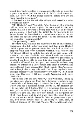 something. Under existing circumstances, there is no place like
a great city when you are once in it. Don’t break cover too
soon. Lie close. Wait till things slacken, before you try the
open, even for foreign air.”
I thanked him for his valuable advice, and asked him what
Herbert had done?
“Mr. Herbert,” said Wemmick, “after being all of a heap for
half an hour, struck out a plan. He mentioned to me as a
secret, that he is courting a young lady who has, as no doubt
you are aware, a bedridden Pa. Which Pa, having been in the
Purser line of life, lies a-bed in a bow-window where he can see
the ships sail up and down the river. You are acquainted with
the young lady, most probably?”
“Not personally,” said I.
The truth was, that she had objected to me as an expensive
companion who did Herbert no good, and that, when Herbert
had first proposed to present me to her, she had received the
proposal with such very moderate warmth, that Herbert had
felt himself obliged to confide the state of the case to me, with
a view to the lapse of a little time before I made her acquaint-
ance. When I had begun to advance Herbert’s prospects by
stealth, I had been able to bear this with cheerful philosophy:
he and his affianced, for their part, had naturally not been very
anxious to introduce a third person into their interviews; and
thus, although I was assured that I had risen in Clara’s esteem,
and although the young lady and I had long regularly inter-
changed messages and remembrances by Herbert, I had never
seen her. However, I did not trouble Wemmick with these
particulars.
“The house with the bow-window,” said Wemmick, “being by
the river-side, down the Pool there between Limehouse and
Greenwich, and being kept, it seems, by a very respectable
widow who has a furnished upper floor to let, Mr. Herbert put
it to me, what did I think of that as a temporary tenement for
Tom, Jack, or Richard? Now, I thought very well of it, for three
reasons I’ll give you. That is to say: Firstly. It’s altogether out
of all your beats, and is well away from the usual heap of
streets great and small. Secondly. Without going near it your-
self, you could always hear of the safety of Tom, Jack, or
Richard, through Mr. Herbert. Thirdly. After a while and when
381
 