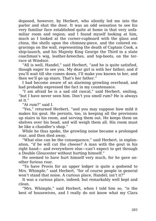 deposed, however, by Herbert, who silently led me into the
parlor and shut the door. It was an odd sensation to see his
very familiar face established quite at home in that very unfa-
miliar room and region; and I found myself looking at him,
much as I looked at the corner-cupboard with the glass and
china, the shells upon the chimney-piece, and the colored en-
gravings on the wall, representing the death of Captain Cook, a
ship-launch, and his Majesty King George the Third in a state
coachman’s wig, leather-breeches, and top-boots, on the ter-
race at Windsor.
“All is well, Handel,” said Herbert, “and he is quite satisfied,
though eager to see you. My dear girl is with her father; and if
you’ll wait till she comes down, I’ll make you known to her, and
then we’ll go up stairs. That’s her father.”
I had become aware of an alarming growling overhead, and
had probably expressed the fact in my countenance.
“I am afraid he is a sad old rascal,” said Herbert, smiling,
“but I have never seen him. Don’t you smell rum? He is always
at it.”
“At rum?” said I.
“Yes,” returned Herbert, “and you may suppose how mild it
makes his gout. He persists, too, in keeping all the provisions
up stairs in his room, and serving them out. He keeps them on
shelves over his head, and will weigh them all. His room must
be like a chandler’s shop.”
While he thus spoke, the growling noise became a prolonged
roar, and then died away.
“What else can be the consequence,” said Herbert, in explan-
ation, “if he will cut the cheese? A man with the gout in his
right hand— and everywhere else—can’t expect to get through
a Double Gloucester without hurting himself.”
He seemed to have hurt himself very much, for he gave an-
other furious roar.
“To have Provis for an upper lodger is quite a godsend to
Mrs. Whimple,” said Herbert, “for of course people in general
won’t stand that noise. A curious place, Handel; isn’t it?”
It was a curious place, indeed; but remarkably well kept and
clean.
“Mrs. Whimple,” said Herbert, when I told him so, “is the
best of housewives, and I really do not know what my Clara
385
 