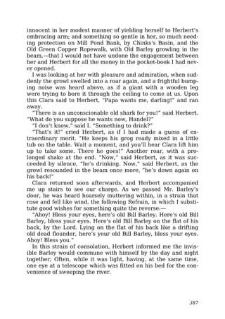 innocent in her modest manner of yielding herself to Herbert’s
embracing arm; and something so gentle in her, so much need-
ing protection on Mill Pond Bank, by Chinks’s Basin, and the
Old Green Copper Ropewalk, with Old Barley growling in the
beam,—that I would not have undone the engagement between
her and Herbert for all the money in the pocket-book I had nev-
er opened.
I was looking at her with pleasure and admiration, when sud-
denly the growl swelled into a roar again, and a frightful bump-
ing noise was heard above, as if a giant with a wooden leg
were trying to bore it through the ceiling to come at us. Upon
this Clara said to Herbert, “Papa wants me, darling!” and ran
away.
“There is an unconscionable old shark for you!” said Herbert.
“What do you suppose he wants now, Handel?”
“I don’t know,” said I. “Something to drink?”
“That’s it!” cried Herbert, as if I had made a guess of ex-
traordinary merit. “He keeps his grog ready mixed in a little
tub on the table. Wait a moment, and you’ll hear Clara lift him
up to take some. There he goes!” Another roar, with a pro-
longed shake at the end. “Now,” said Herbert, as it was suc-
ceeded by silence, “he’s drinking. Now,” said Herbert, as the
growl resounded in the beam once more, “he’s down again on
his back!”
Clara returned soon afterwards, and Herbert accompanied
me up stairs to see our charge. As we passed Mr. Barley’s
door, he was heard hoarsely muttering within, in a strain that
rose and fell like wind, the following Refrain, in which I substi-
tute good wishes for something quite the reverse:—
“Ahoy! Bless your eyes, here’s old Bill Barley. Here’s old Bill
Barley, bless your eyes. Here’s old Bill Barley on the flat of his
back, by the Lord. Lying on the flat of his back like a drifting
old dead flounder, here’s your old Bill Barley, bless your eyes.
Ahoy! Bless you.”
In this strain of consolation, Herbert informed me the invis-
ible Barley would commune with himself by the day and night
together; Often, while it was light, having, at the same time,
one eye at a telescope which was fitted on his bed for the con-
venience of sweeping the river.
387
 