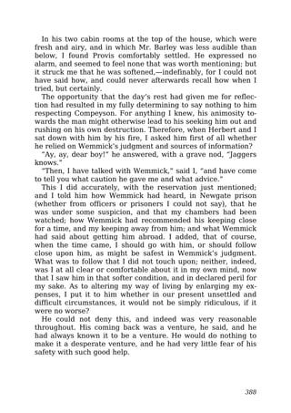 In his two cabin rooms at the top of the house, which were
fresh and airy, and in which Mr. Barley was less audible than
below, I found Provis comfortably settled. He expressed no
alarm, and seemed to feel none that was worth mentioning; but
it struck me that he was softened,—indefinably, for I could not
have said how, and could never afterwards recall how when I
tried, but certainly.
The opportunity that the day’s rest had given me for reflec-
tion had resulted in my fully determining to say nothing to him
respecting Compeyson. For anything I knew, his animosity to-
wards the man might otherwise lead to his seeking him out and
rushing on his own destruction. Therefore, when Herbert and I
sat down with him by his fire, I asked him first of all whether
he relied on Wemmick’s judgment and sources of information?
“Ay, ay, dear boy!” he answered, with a grave nod, “Jaggers
knows.”
“Then, I have talked with Wemmick,” said I, “and have come
to tell you what caution he gave me and what advice.”
This I did accurately, with the reservation just mentioned;
and I told him how Wemmick had heard, in Newgate prison
(whether from officers or prisoners I could not say), that he
was under some suspicion, and that my chambers had been
watched; how Wemmick had recommended his keeping close
for a time, and my keeping away from him; and what Wemmick
had said about getting him abroad. I added, that of course,
when the time came, I should go with him, or should follow
close upon him, as might be safest in Wemmick’s judgment.
What was to follow that I did not touch upon; neither, indeed,
was I at all clear or comfortable about it in my own mind, now
that I saw him in that softer condition, and in declared peril for
my sake. As to altering my way of living by enlarging my ex-
penses, I put it to him whether in our present unsettled and
difficult circumstances, it would not be simply ridiculous, if it
were no worse?
He could not deny this, and indeed was very reasonable
throughout. His coming back was a venture, he said, and he
had always known it to be a venture. He would do nothing to
make it a desperate venture, and he had very little fear of his
safety with such good help.
388
 