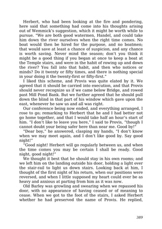 Herbert, who had been looking at the fire and pondering,
here said that something had come into his thoughts arising
out of Wemmick’s suggestion, which it might be worth while to
pursue. “We are both good watermen, Handel, and could take
him down the river ourselves when the right time comes. No
boat would then be hired for the purpose, and no boatmen;
that would save at least a chance of suspicion, and any chance
is worth saving. Never mind the season; don’t you think it
might be a good thing if you began at once to keep a boat at
the Temple stairs, and were in the habit of rowing up and down
the river? You fall into that habit, and then who notices or
minds? Do it twenty or fifty times, and there is nothing special
in your doing it the twenty-first or fifty-first.”
I liked this scheme, and Provis was quite elated by it. We
agreed that it should be carried into execution, and that Provis
should never recognize us if we came below Bridge, and rowed
past Mill Pond Bank. But we further agreed that he should pull
down the blind in that part of his window which gave upon the
east, whenever he saw us and all was right.
Our conference being now ended, and everything arranged, I
rose to go; remarking to Herbert that he and I had better not
go home together, and that I would take half an hour’s start of
him. “I don’t like to leave you here,” I said to Provis, “though I
cannot doubt your being safer here than near me. Good by!”
“Dear boy,” he answered, clasping my hands, “I don’t know
when we may meet again, and I don’t like good by. Say good
night!”
“Good night! Herbert will go regularly between us, and when
the time comes you may be certain I shall be ready. Good
night, good night!”
We thought it best that he should stay in his own rooms; and
we left him on the landing outside his door, holding a light over
the stair-rail to light us down stairs. Looking back at him, I
thought of the first night of his return, when our positions were
reversed, and when I little supposed my heart could ever be as
heavy and anxious at parting from him as it was now.
Old Barley was growling and swearing when we repassed his
door, with no appearance of having ceased or of meaning to
cease. When we got to the foot of the stairs, I asked Herbert
whether he had preserved the name of Provis. He replied,
389
 